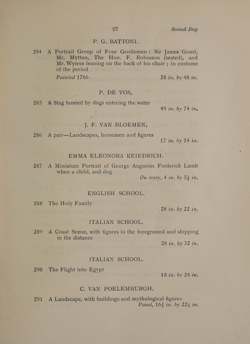 P, G. BATTONI. 284 A Portrait Group of Four Gentlemen: Sir James Grant, Mr. Mytton,. The Hon. F. Robinson (seated), and Mr. Wynne leaning on the back of his chair ; in costume of the period . Painted 1766 38 in, by 48 in. P. DE VOS, 285 A Stag hunted by dogs entering the water GOTO / ALi, J. F. VAN BLOEMEN, 286 A pair—Landscapes, horsemen and figures 17 ine bye 2+ in. EMMA ELEONORA KEIEDRICH. 287 &lt;A Miniature Portrait of George Augustus Frederick Lamb | when a child, and dog On ivory, 4 in. by 54 in. ENGLISH SCHOOL. 288 The Holy Family 28 in. by 22 in, ITALIAN SCHOOL. 289 A Coast Scene, with figures in the foreground and shipping in the distance 28 in. by 32 in. ITALIAN SCHOOL. 290 The Flight into Egypt 18am by 24410. C. VAN POELEMBURGH. 291 A Landscape, with buildings and mythological figures Panel, 163 in. by 224 in,