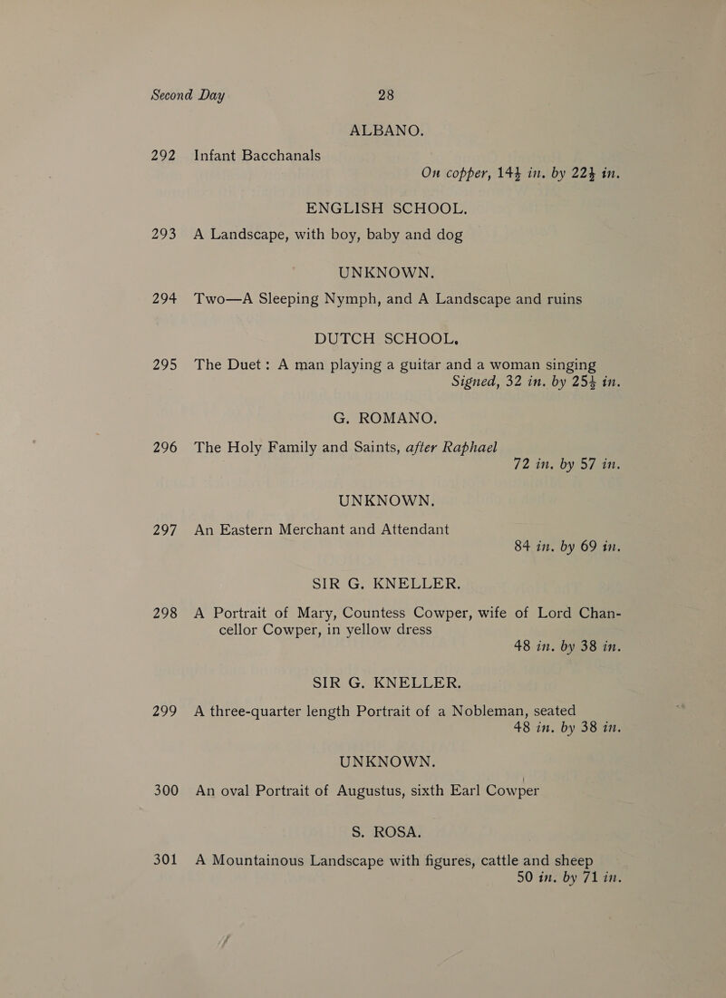 292 293 294 295 296 208 298 299 300 301 ALBANO. Infant Bacchanals On copper, 144 in. by 224 in. ENGLISH SCHOOL. A Landscape, with boy, baby and dog UNKNOWN. Two—A Sleeping Nymph, and A Landscape and ruins DUTCH SCHOOL, The Duet: A man playing a guitar and a woman singing Signed, 32 in. by 254 in. G. ROMANO. The Holy Family and Saints, after Raphael 72 in, by 57 iM. UNKNOWN. An Eastern Merchant and Attendant 84 in. by 69 in. SIR G. KNELLER. A Portrait of Mary, Countess Cowper, wife of Lord Chan- cellor Cowper, in yellow dress 48 in. by 38 in. SIR G. KNELLER. A three-quarter length Portrait of a Nobleman, seated 48 in. by 38 in. UNKNOWN. An oval Portrait of Augustus, sixth Earl Cowper S. ROSA. | A Mountainous Landscape with figures, cattle and sheep 50 in. by 71 in.