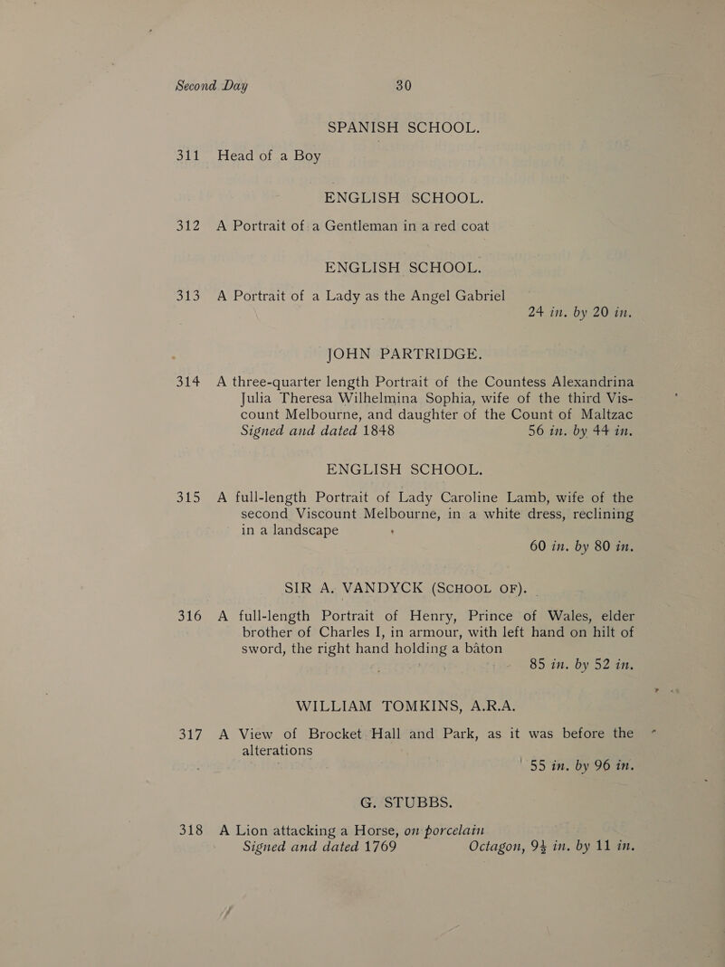 311 oe uke, 314 3U5 316 317 318 SPANISH SCHOOL. Head of a Boy ENGLISH SCHOOL. A Portrait of-a Gentleman in a red coat ENGLISH SCHOOL. A Portrait of a Lady as the Angel Gabriel 24 in. by 20 in. JOHN PARTRIDGE. A three-quarter length Portrait of the Countess Alexandrina Julia Theresa Wilhelmina Sophia, wife of the third Vis- — count Melbourne, and daughter of the Count of Maltzac Signed and dated 1848 56 in. by 44 in. ENGLISH SCHOOL. A full-length Portrait of Lady Caroline Lamb, wife of the second Viscount.Melbourne, in a white dress, reclining in a landscape 60 in. by 80 in. SIR A. VANDYCK (SCHOOL OF). - A full-length Portrait of Henry, Prince of Wales, elder brother of Charles I, in armour, with left hand on hilt of sword, the right hand holding a baton ree 7 85 in. by 52 in. WILLIAM TOMKINS, A.R.A. A View of Brocket Hall and Park, as it was before the alterations : 7 | 55 3n by Goan, G. “STUBBS. A Lion attacking a Horse, om porcelatn 7