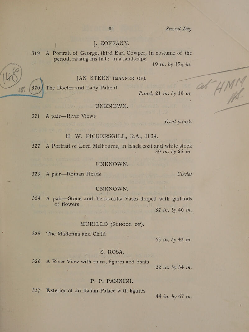 J.. ZOFFANY. 319 A Portrait of George, third Earl Cowper, in costume of the period, raising his hat; in a landscape ion : ote 19 in. by 154 in. JAN STEEN (MANNER OF). The Doctor and Lady Patient  Panel, 21 ii by 18 in. _ UNKNOWN. 321 A pair—River Views | Oval panels Hoew.. PICKERSGIGL, RAs 1834. 322 A Portrait of Lord Melbourne, in black coat and white stock 30 in. by 25 in. | UNKNOWN. fy Son ew a pair—Roman Heads Circles UNKNOWN. 324 A pair—Stone and Terra-cotta Vases draped with garlands of flowers 32-1. by 40 in. MURILLO (SCHOOL OF). : 325 The Madonna and Child 63 in. by 42 in. S. ROSA. 326 A River View with ruins, figures and boats Zi 70 SA On PO PHPANNINIC 327 Exterior of an Italian Palace with figures 44 in, by 67 in.