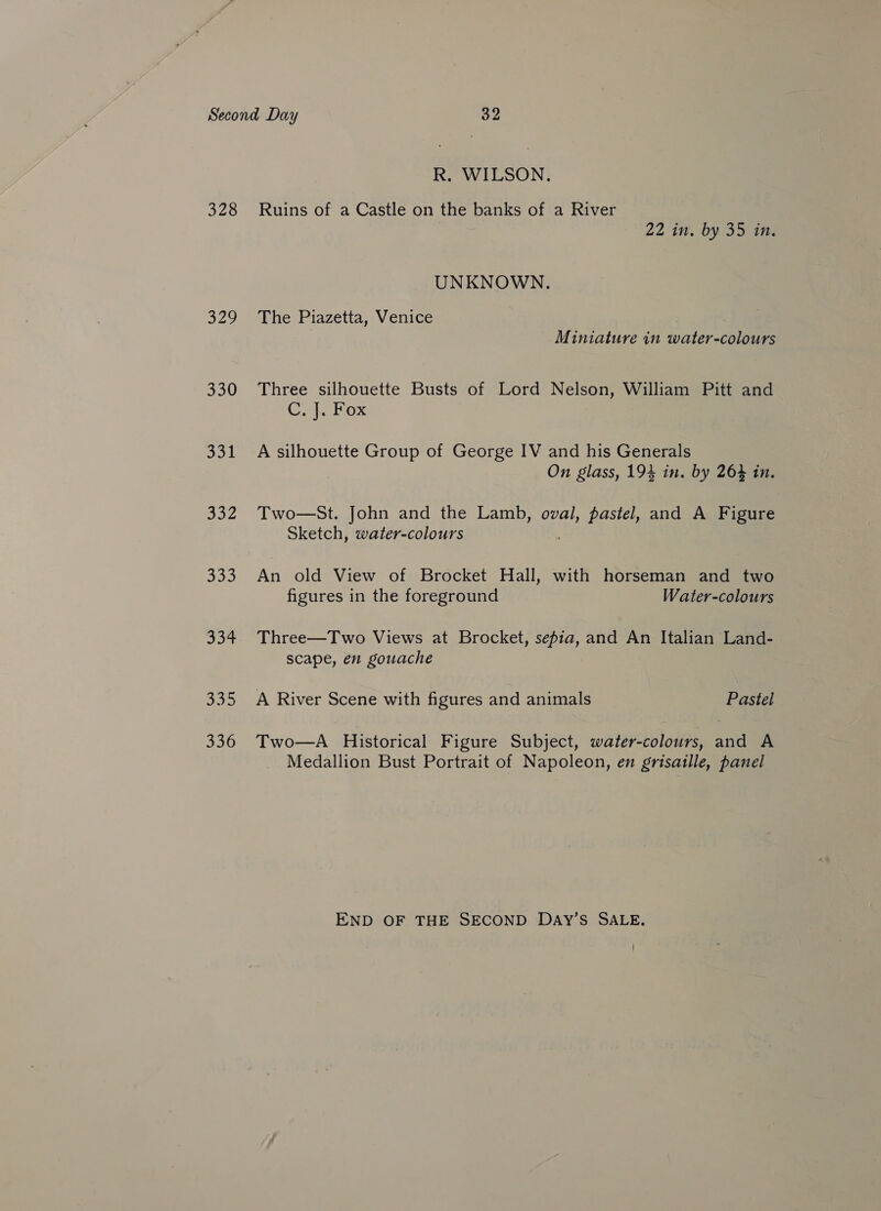 328 329 330 331 332 335 R. WILSON. Ruins of a Castle on the banks of a River 22 in. by 35 in. UNKNOWN. The Piazetta, Venice Miniature in water-colours Three silhouette Busts of Lord Nelson, William Pitt and Co} LOX A silhouette Group of George IV and his Generals On glass, 194 in. by 264 in. Two—St. John and the Lamb, oval, pastel, and A Figure Sketch, water-colours An old View of Brocket Hall, with horseman and two figures in the foreground Water-colours Three—Two Views at Brocket, sepia, and An Italian Land- scape, en gouache A River Scene with figures and animals Pastel Two—A Historical Figure Subject, water-colours, and A Medallion Bust Portrait of Napoleon, en grisaille, panel END OF THE SECOND DAyY’s SALE.