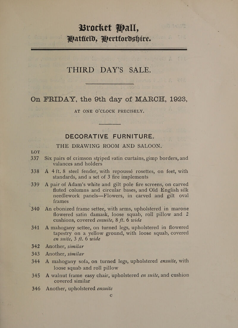 Brocket Wall, : Hattield, Hertiordsh ire.   On eave 338 339 “340 341 342 343 344 345 346 THIRD DAY’S SALE. FRIDAY, the 9th day of MARCH, 1923, AT ONE O’CLOCK PRECISELY. DECORATIVE FURNITURE. THE DRAWING ROOM AND SALOON. Six pairs of crimson striped satin curtains, gimp borders, and valances and holders ) A 4ft. 8 steel fender, with repoussé rosettes, on feet, with standards, and a set of 3 fire implements A pair of Adam’s white and gilt pole fire screens, on carved fluted columns and circular bases, and Old. English silk needlework panels—Flowers, in carved and gilt oval frames ? An ebonized frame settee, with arms, upholstered in marone flowered satin damask, loose squab, roll pillow and 2 cushions, covered ensuite, 8 ft. 6 wide A mahogany settee, on turned legs, upholstered in flowered tapestry on a yellow ground, with loose squab, covered en suite, 3 ft. 6 wide Another, similar Another, similar A mahogany sofa, on turned legs, upholstered ensuite, with loose squab and roll pillow A walnut frame easy chair, upholstered em swite, and cushion covered similar Another, upholstered ensuite C