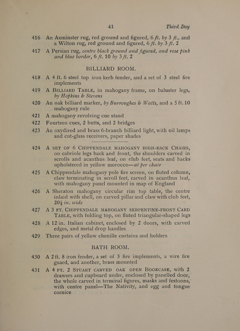 416 er 418 420 421 422 423 424 425 426 427 428 429 430 431 41 Third. Day An Axminster rug, red ground and figured, 6 ft. by 3 ft., and a Wilton rug, red ground and figured, 6 ft. by 3 ft. 2 A Persian rug, centre black ground and figured, and rose pink and blue border, 6 ft. 10 by 3 ft. 2 BILLIARD ROOM. A 4 ft. 6 steel top iron kerb fender, and a set of 3 steel fire implements A BILLIARD TABLE, in mahogany frame, on baluster legs, by Hopkins &amp; Stevens An oak billiard marker, by Burroughes &amp; Watts, and a 5 ft.10 mahogany rule A mahogany revolving cue stand Fourteen cues, 2 butts, and 2 bridges An oxydized and brass 6-branch billiard light, with oil lamps and cut-glass receivers, paper shades A SET OF 6 CHIPPENDALE MAHOGANY HIGH-BACK CHAIRS, on cabriole legs back and front, the shoulders carved in scrolls and acanthus leaf, on club feet, seats and backs upholstered in yellow morocco—at per chair A Chippendale mahogany pole fire screen, on fluted column, claw terminating in scroll feet, carved in acanthus leaf, with mahogany panel mounted in map of England A Sheraton mahogany circular rim top table, the centre inlaid with shell, on carved pillar and claw with club feet, 204 in. wide A 3 FT. CHIPPENDALE MAHOGANY SERPENTINE-FRONT CARD TABLE, with folding top, on fluted triangular-shaped legs A 12in. Italian cabinet, enclosed by 2 doors, with carved edges, and metal drop handles Three pairs of yellow chenille curtains and holders BATH ROOM. A 2ft. 8 iron fender,.a set of 3 fire implements, a wire fire guard, and another, brass mounted A 4 FT. 2 STUART CARVED OAK OPEN BOOKCASE, with 2 drawers and cupboard under, enclosed by panelled door, the whole carved in terminal figures, masks and festoons, with centre a een Nativity, and egg and tongue cornice —