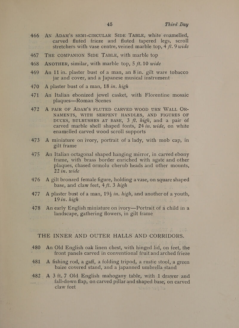 467 468 469 470 471 EA = gs, ai 476 rik 478 45 Third Day AN ADAM’S SEMI-CIRCULAR SIDE TABLE, white enamelled, carved fluted frieze and fluted tapered legs, scroll stretchers with vase centre, veined marble top, 4 ff. 9 wide THE COMPANION SIDE TABLE, with marble top ANOTHER, similar, with marble top, 5 ff. 10 wide An 11in. plaster bust of a man, an 8in. gilt ware tobacco jar and cover, and a Japanese musical instrument - A plaster bust of a man, 18 in. high An Italian ebonized jewel casket, with Florentine mosaic plaques—Roman Scenes A PAIR OF ADAM’S FLUTED CARVED WOOD URN WALL OR- NAMENTS, WITH SERPENT HANDLES, AND FIGURES OF DUCKS, BULRUSHES AT BASE, 3 ft. high, and a pair of carved marble shell shaped fonts, 24 in. wide, on white enamelled carved wood scroll supports A miniature on ivory, portrait of a lady, with mob cap, in gilt frame An Italian octagonal shaped hanging mirror, in carved ebony frame, with brass border enriched with agate and other plaques, chased ormolu cherub heads and other mounts, 22 in. wide A gilt bronzed female figure, holding a vase, on square shaped base, and claw feet, 4 ft. 3 high A plaster bust of a man, 194 in. high, and another of a asi 19 in. high An early English miniature on ivory—Portrait of a child ina landscape, gathering flowers, in gilt frame 480 481 482 An Old English oak linen chest, with ined) er on feet, the front panels carved in conventional fruit and arched frieze A fishing rod, a gaff, a folding tripod, a rustic : stool, ‘a green baize covered stand, and a japanned umbrella stand fall-down flap, on carved pillar and shaped base, on carved claw feet