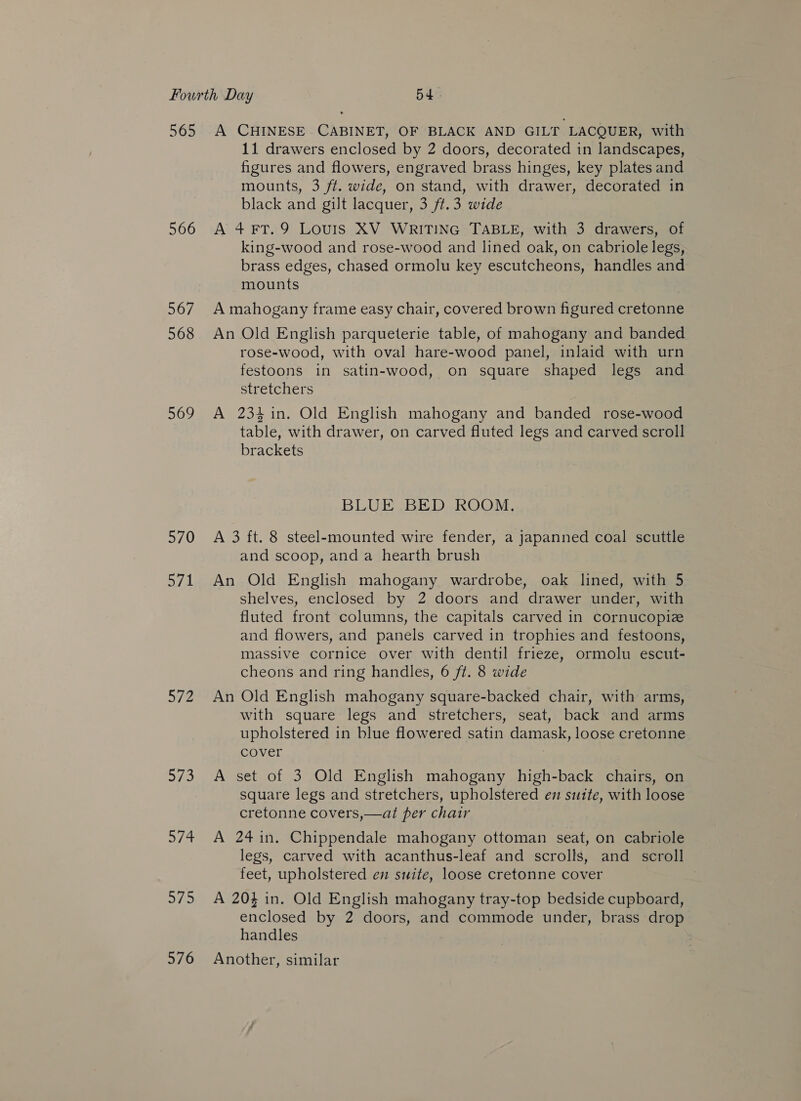 565 566 567 568 569 570 avd a aye 574 575 576 A CHINESE CABINET, OF BLACK AND GILT LACQUER, with 11 drawers enclosed by 2 doors, decorated in landscapes, figures and flowers, engraved brass hinges, key plates and mounts, 3 ft. wide, on stand, with drawer, decorated in black and gilt lacquer, 3 ft.3 wide A 4 FT. 9 LOUIS XV WRITING TABLE, with 3 drawers, of king-wood and rose-wood and lined oak, on cabriole legs, brass edges, chased ormolu key escutcheons, handles and mounts A mahogany frame easy chair, covered brown figured cretonne An Old English parqueterie table, of mahogany and banded rose-wood, with oval hare-wood panel, inlaid with urn festoons in satin-wood, on square shaped legs and stretchers A 234 in. Old English mahogany and banded rose-wood table, with drawer, on carved fluted legs and carved scroll brackets BLUE BED ROOM. A 3 ft. 8 steel-mounted wire fender, a japanned coal scuttle and scoop, and a hearth brush An Old English mahogany wardrobe, oak lined, with 5 shelves, enclosed by 2 doors and drawer under, with fluted front columns, the capitals carved in cornucopize and flowers, and panels carved in trophies and festoons, massive cornice over with dentil frieze, ormolu escut- cheons and ring handles, 6 ft. 8 wide An Old English mahogany square-backed chair, with arms, with square legs and stretchers, seat, back and arms upholstered in blue flowered satin damask, loose cretonne cover | A set of 3 Old English mahogany high-back chairs, on square legs and stretchers, upholstered en suite, with loose cretonne covers,—at per chair A 24 in. Chippendale mahogany ottoman seat, on cabriole legs, carved with acanthus-leaf and scrolls, and scroll feet, upholstered en suite, loose cretonne cover A 204 in. Old English mahogany tray-top bedside cupboard, enclosed by 2 doors, and commode under, brass drop handles Another, similar