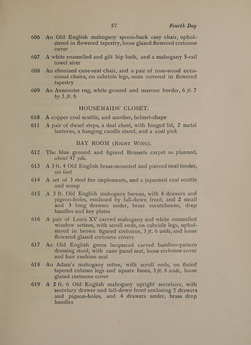 606 607 608 609 610 611 612 613 614 615 616 617 618 619 57 Fourth Day An Old English mahogany spoon-back easy chair, uphol- stered in flowered tapestry, loose glazed flowered cretonne cover A white enamelled and gilt hip bath, and a mahogany 5-rail towel airer | An ebonized cane-seat chair, and a pair of rose-wood occa- sional chairs, on cabriole legs, seats covered in flowered tapestry An Axminster rug, white ground and marone border, 6 ft. 7 by 3 ft. 6 HOUSEMAIDS’ CLOSET, A copper coal scuttle, and another, helmet-shape A pair of dwarf steps, a deal chest, with hinged lid, 2 metal lanterns, a hanging candle stand, and a coal pick BAY ROOM (RIGHT WING). The blue ground and figured Brussels carpet as planned, about 47 yds. A 3 ft. 4 Old English brass-mounted and pierced steel fender, on feet A set of 3 steel fire implements, and a japanned coal scuttle and scoop A 3 ft. Old English mahogany bureau, with 8 drawers and pigeon-holes, enclosed by fall-down front, and 2 small and 3 long drawers under, brass escutcheons, drop handles and key plates A pair of Louis XV carved mahogany and white enamelled window settees, with scroll ends, on cabriole legs, uphol- stered in brown figured cretonne, 3 ft. 6 wide, and loose flowered glazed cretonne covers An Old English green lacquered carved bamboo-pattern dressing stool, with cane panel seat, loose cretonne cover and hair cushion seat An Adam’s mahogany settee, with scroll ends, on fluted tapered column legs and square bases, 3 ft. 8 wide, loose glazed cretonne cover A 2 ft. 6 Old English mahogany upright secretaire, with secretary drawer and fall-down front enclosing 5 drawers and pigeon-holes, and 4 drawers under, brass drop handles