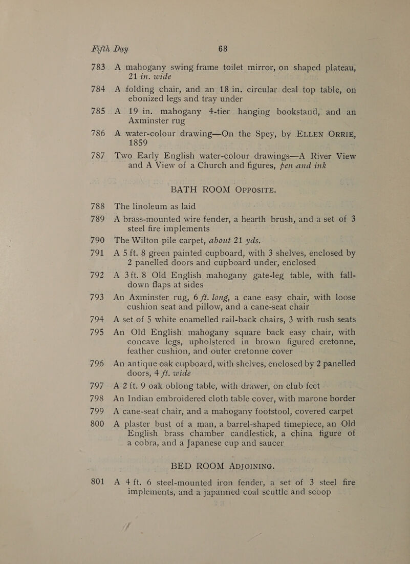 783 784 785 786 787 788 789 801 A mahogany swing frame toilet mitror, on shaped plateau, 21 in. wide , A folding chair, and an 18 in. circular deal top table, on ebonized legs and tray under A 19 in. mahogany 4-tier hanging bookstand, and an Axminster rug A water-colour eae the Spey, by ELLEN ORRIE, 1859 Two Early English water-colour drawings—A River View and A View of a Church and figures, pen and ink ‘BATH ROOM OPPOSITE. The linoleum as laid A brass-mounted wire fender, a Mean brush, and a set of 3 steel fire implements The Wilton pile carpet, about 21 yds. A 5ft. 8 green painted cupboard, with 3 shelves, enclosed by 2 panelled doors and cupboard under, enclosed A 3ft.8 Old English mahogany gate-leg table, with fall- down flaps at sides An Axminster rug, 6 ft. long, a cane easy chair, with loose cushion seat and pillow, and a cane-seat chair A set of 5 white enamelled rail-back chairs, 3 with rush seats An Old English mahogany square back easy chair, with concave legs, upholstered in brown figured cretonne, feather cushion, and outer cretonne cover An antique oak cupboard, with shelves, enclosed by 2 panelled doors, + ft. wide A 2 ft. 9 oak oblong table, with drawer, on club feet An Indian embroidered cloth table cover, with marone border A cane-seat chair, and a mahogany footstool, covered carpet A plaster bust of a man, a barrel-shaped timepiece, an Old English brass chamber candlestick, a china figure of a cobra, and a Japanese cup and saucer BED ROOM ApjoININe. A 4 ft. 6 steel-mounted iron fender, a set of 3 steel fire implements, and a japanned coal scuttle and scoop
