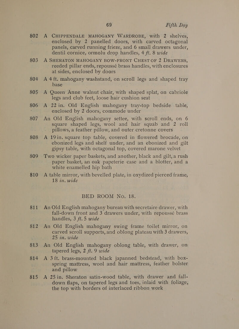 802 803 804 805 806 807 808 809 810 811 812 813 814 815 69 Fifth Day A CHIPPENDALE MAHOGANY WARDROBE, with 2 shelves, enclosed by 2 panelled doors, with carved octagonal panels, carved running frieze, and 6 small drawers under, dentil cornice, ormolu drop handles, 4 ft. 8 wide A SHERATON MAHOGANY BOW-FRONT CHEST OF 2 DRAWERS, reeded pillar ends, repoussé brass handles, with enclosures at sides, enclosed by doors A 4 ft. mahogany washstand, on scroll legs and shaped tray base A Queen Anne walnut chair, with shaped splat, on cabriole legs and club feet, loose hair cushion seat A 22in. Old English mahogany tray-top bedside table, - enclosed by 2 doors, commode under An Old English mahogany settee, with scroll ends, on 6 square shaped legs, wool and hair squab and 2 roll pillows, a feather pillow, and outer cretonne covers A 19in. square top table, covered in flowered brocade, on ebonized legs and shelf under, and an ebonized and gilt gipsy table, with octagonal top, covered marone velvet Two wicker paper baskets, and another, black and gilt,a rush paper basket, an oak papeterie case and a blotter, and a white enamelled hip bath A table mirror, with bevelled plate, in oxydized pierced frame, 18 in. wide BED ROOM No. 18. An Old English mahogany bureau with secretaire drawer, with fall-down front and 3 drawers under, with repoussé brass handles, 3 ft.5 wide An Old English mahogany swing frame toilet mirror, on carved scroll supports, and oblong plateau with 3 drawers, 25 in. wide An Old English mahogany oblong table, with drawer, on tapered legs, 2 ft. 9 wide A 3ft. brass-mounted black japanned bedstead, with box- spring mattress, wool and hair mattress, feather bolster and pillow A 25in. Sheraton satin-wood table, with drawer and fall- down flaps, on tapered legs and toes, inlaid with foliage, the top with borders of interlaced ribbon work