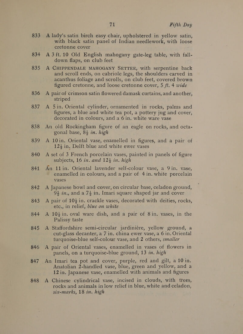 833 834 835 836 837 838 839 840 841 842 843 844 845 846 847 848 BL Fifth Day A lady’s satin birch easy Chair, upholstered in yellow satin, with black satin panel of Indian needlework, with loose cretonne cover A 3ft.10 Old English mahogany gate-leg table, with fall- down flaps, on club feet A CHIPPENDALE MAHOGANY SETTEE, with serpentine back and scroll ends, on cabriole legs, the shoulders carved in acanthus foliage and scrolls, on club feet, covered brown figured cretonne, and loose cretonne cover, 5 ft. 4 wide A pair of crimson satin flowered damask curtains, and another, striped A 5in. Oriental cylinder, ornamented in rocks, palms and figures, a blue and white tea pot, a pottery jug and cover, decorated in colours, and a 6 in. white ware vase An old Rockingham figure of an eagle on rocks, and octa- gonal base, 84 in. high A 10in. Oriental vase, enamelled in figures, and a pair of 124 1n. Delft blue and white ewer vases A set of 3 French porcelain vases, painted in panels of figure subjects, 16 in. and 12% in. high An 11in. Oriental lavender self-colour vase, a 9 in. vase, enamelled in colours, and a pair of 41in. white porcelain vases A Japanese bowl and cover, on circular base, celadon ground, 94 in., and a 74 in. Imari square shaped jar and cover A pair of 1041n. crackle vases, decorated with deities, rocks, etc., in relief, blue on white A 104in. oval ware dish, and a pair of 8in. vases, in the Palissy taste A Staffordshire semi-circular jardiniere, yellow ground, a cut-glass decanter, a 7 in. china ewer vase, a 6 in. Oriental turquoise-blue self-colour vase, and 2 others, smaller A pair of Oriental vases, enamelled in vases of flowers in panels, on a turquoise-blue ground, 13 in. high An Imari tea pot and cover, purple, red and gilt, a 10 in. Anatolian 2-handled vase, blue, green and yellow, and a 12 in. Japanese vase, enamelled with animals and figures A Chinese cylindrical vase, incised in clouds, with trees, rocks and animals in low relief in blue, white and celadon, six-marks, 18 in. high