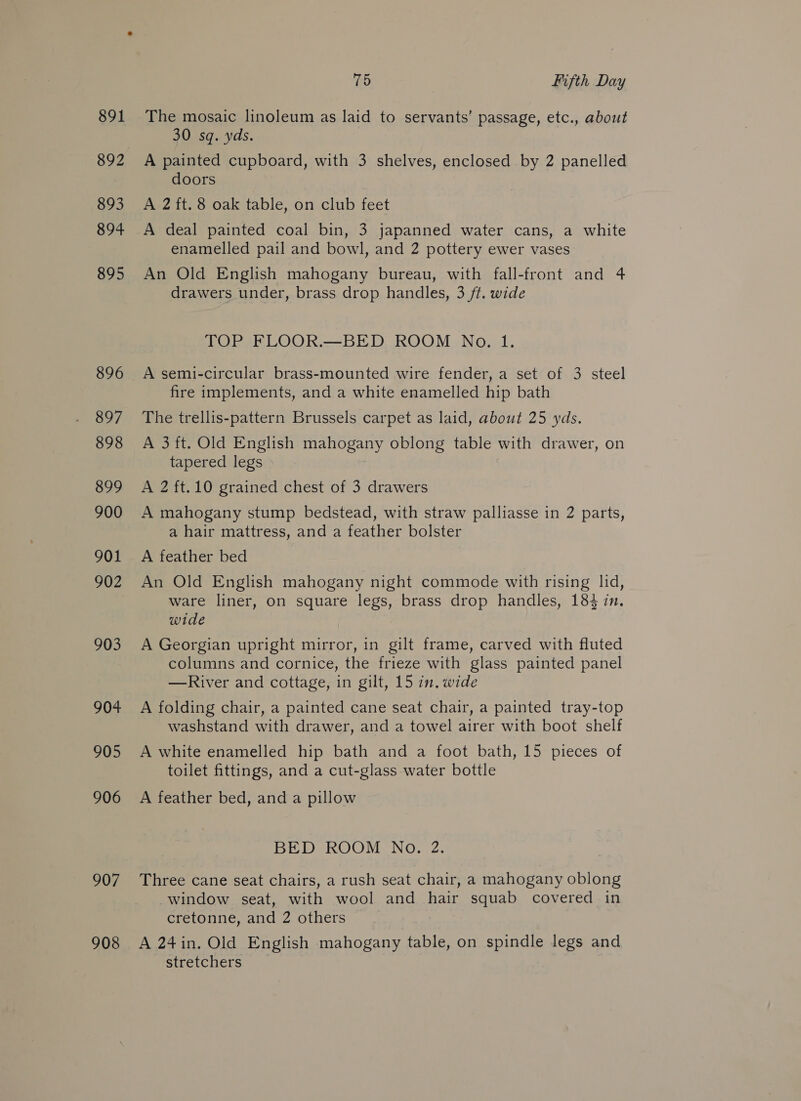 891 892 893 894 895 896 897 898 899 900 901 902 903 904 905 906 907 908 75 Fifth Day The mosaic linoleum as laid to servants’ passage, etc., about 30 sq. yds. A painted cupboard, with 3 shelves, enclosed by 2 panelled doors A 2 ft. 8 oak table, on club feet A deal painted coal bin, 3 japanned water cans, a white enamelled pail and bowl, and 2 pottery ewer vases An Old English mahogany bureau, with fall-front and 4 drawers under, brass drop handles, 3 ft. wide TOP FLOOR.—BED ROOM No. 1. A semi-circular brass-mounted wire fender, a set of 3 steel fire implements, and a white enamelled hip bath The trellis-pattern Brussels carpet as laid, about 25 yds. A 3 ft. Old English mahogany oblong table with drawer, on tapered legs A 2 ft.10 grained chest of 3 drawers A mahogany stump bedstead, with straw palliasse in 2 parts, a hair mattress, and a feather bolster A feather bed An Old English mahogany night commode with rising lid, ware liner, on square legs, brass drop handles, 184 in. wide A Georgian upright mirror, in gilt frame, carved with fluted columns and cornice, the frieze with glass painted panel —River and cottage, in gilt, 15 in. wide A folding chair, a painted cane seat chair, a painted tray-top washstand with drawer, and a towel airer with boot shelf A white enamelled hip bath and a foot bath, 15 pieces of toilet fittings, and a cut-glass water bottle A feather bed, and a pillow BED ROOM No. 2. Three cane seat chairs, a rush seat chair, a mahogany oblong window seat, with wool and hair squab covered in cretonne, and 2 others A 24in. Old English mahogany table, on spindle legs and stretchers