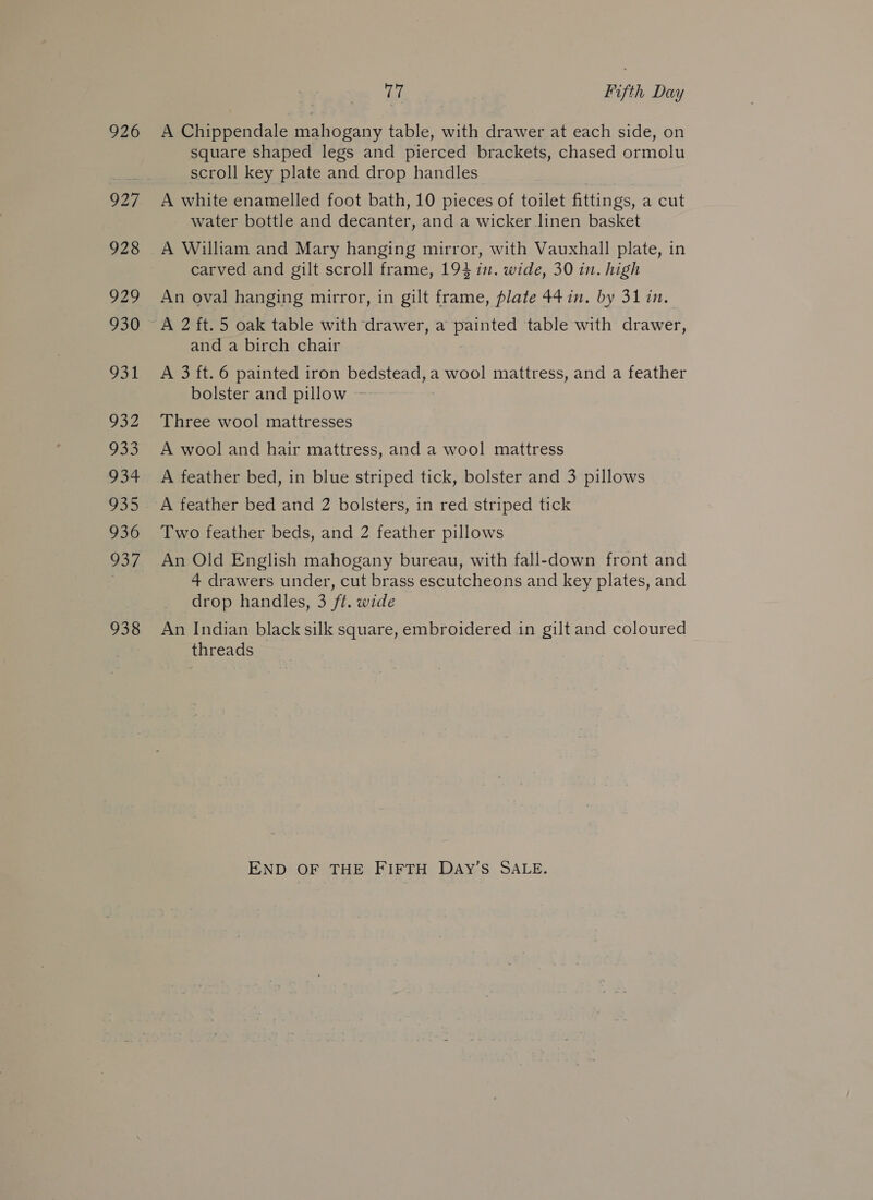926 927 928 929 930 931 932 735 934 936 OD 938 Tel Fifth Day A Chippendale mahogany table, with drawer at each side, on square shaped legs and pierced brackets, chased ormolu scroll key plate and drop handles A white enamelled foot bath, 10 pieces of toilet fittings, a cut water bottle and decanter, and a wicker linen basket A William and Mary hanging mirror, with Vauxhall plate, in carved and gilt scroll frame, 194 in. wide, 30 in. high An oval hanging mirror, in gilt frame, plate 44 in. by 31 in. and a birch chair A 3 ft. 6 painted iron bedstead, a wool mattress, and a feather bolster and pillow ~ Three wool mattresses A wool and hair mattress, and a wool mattress A feather bed, in blue striped tick, bolster and 3 pillows A feather bed and 2 bolsters, in red striped tick Two feather beds, and 2 feather pillows An Old English mahogany bureau, with fall-down front and 4 drawers under, cut brass escutcheons and key plates, and drop handles, 3 ft. wide An Indian black silk square, embroidered in gilt and coloured threads END OF THE FIFTH DAY’S SALE.