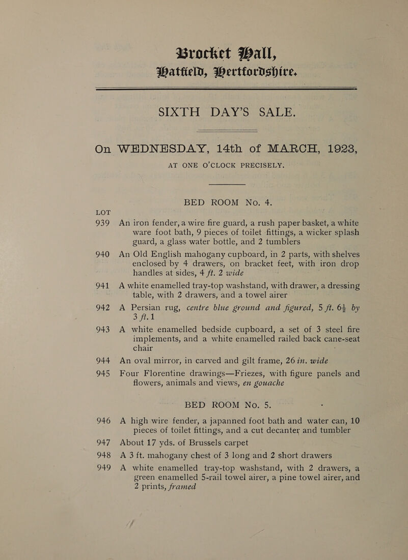 Brocket Pall, Patteld, BWertfordshire,   On LOT O39 940 941 942 pao 944 945 946 O47 948 949 SIXTH DAY’S SALE.   WEHDNEHSDAY, 14th of MARCH, 1928, AT ONE O’CLOCK PRECISELY. BED ROOM No. 4. An iron fender, a wire fire guard, a rush paper basket, a white ware foot bath, 9 pieces of toilet fittings, a wicker splash guard, a glass water bottle, and 2 tumblers An Old English mahogany cupboard, in 2 parts, with shelves enclosed by 4 drawers, on bracket oe with iron drop handles at sides, 4 ft. 2 wide A white enamelled tray-top washstand, with drawer, a dressing table, with 2 drawers, and a towel airer © A Persian rug, centre blue ground and figured, 5 ft. 64 by Satta A white enamelled bedside cupboard, a set of 3 steel fire implements, and a white enamelled railed back cane-seat chair An oval mirror, in carved and gilt frame, 26 in. wide Four Florentine drawings—Friezes, with figure panels and flowers, animals and views, en gouache BED ROOM No. 5. A high wire fender, a japanned foot bath and water can, 10 pieces of toilet fittings, and a cut decanter and tumbler About 17 yds. of Brussels carpet A 3 ft. mahogany chest of 3 long and 2 short drawers A white enamelled tray-top washstand, with 2 drawers, a green enamelled 5-rail towel airer, a pine towel airer, and