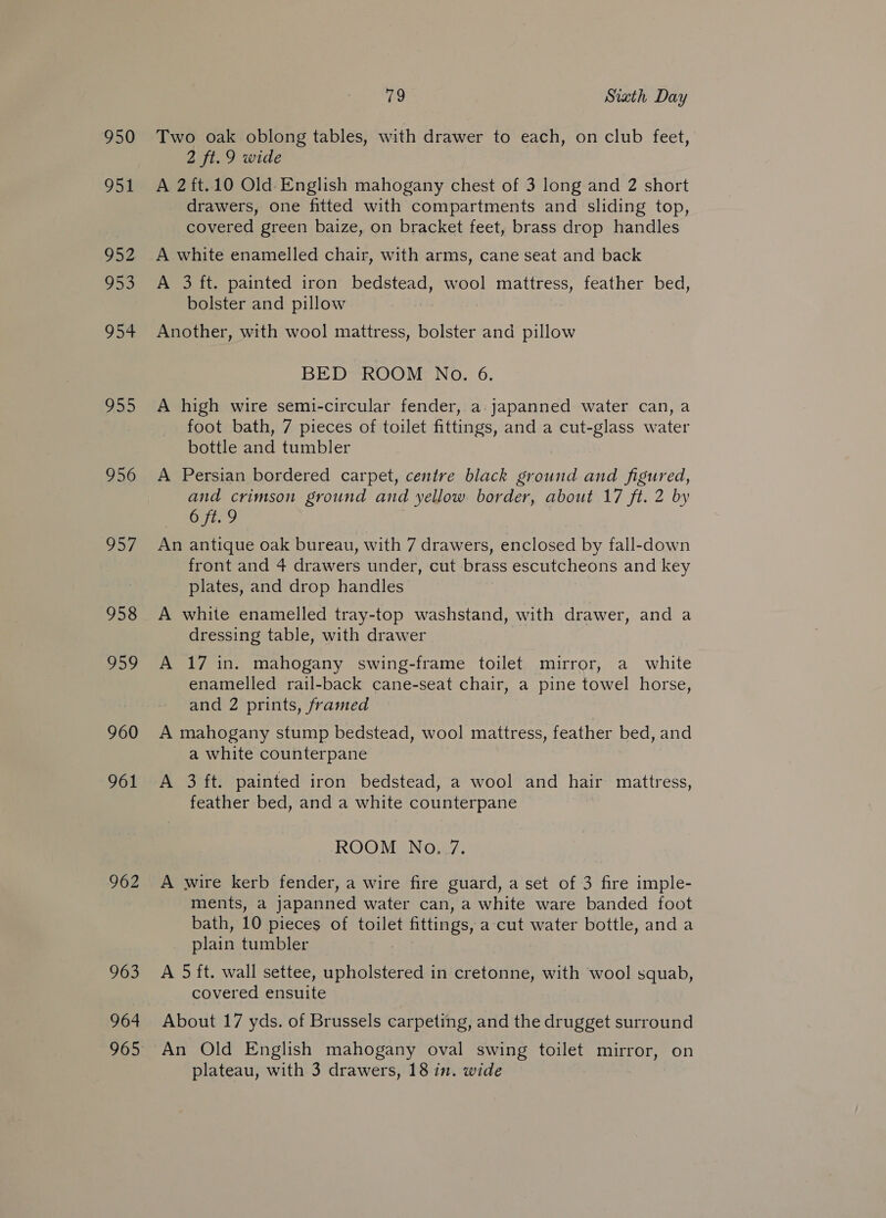 950 951 952. 953 954 99 956 O57 958 Jake 960 961 962 963 964 iw Sixth Day Two oak oblong tables, with drawer to each, on club feet, 2 ft. 9 wide A 2ft.10 Old English mahogany chest of 3 long and 2 short drawers, one fitted with compartments and sliding top, covered green baize, on bracket feet, brass drop handles A white enamelled chair, with arms, cane seat and back A 3 ft. painted iron bedstead, wool mattress, feather bed, bolster and pillow Another, with wool mattress, bolster and pillow BED ROOM No. 6. A high wire semi-circular fender, a: japanned water can, a foot bath, 7 pieces of toilet fittings, and a cut-glass water bottle and tumbler A Persian bordered carpet, centre black ground and figured, and crimson ground and yellow border, about 17 fi. 2 by Oyt, 2 An antique oak bureau, with 7 drawers, enclosed by fall-down front and 4 drawers under, cut brass escutcheons and key plates, and drop handles A white enamelled tray-top washstand, with drawer, and a dressing table, with drawer A 17 in. mahogany swing-frame toilet mirror, a white enamelled rail-back cane-seat chair, a pine towel horse, and 2 prints, framed A mahogany stump bedstead, wool mattress, feather bed, and a white counterpane A 3 ft. painted iron bedstead, a wool and hair mattress, feather bed, and a white counterpane ROOM No. 7. A wire kerb fender, a wire fire guard, a set of 3 fire imple- ments, a japanned water can, a white ware banded foot bath, 10 pieces of toilet fittings, a cut water bottle, anda plain tumbler A 5 ft. wall settee, upholstered in cretonne, with wool squab, covered ensuite About 17 yds. of Brussels carpeting, and the drugget surround An Old English mahogany oval swing toilet mirror, on