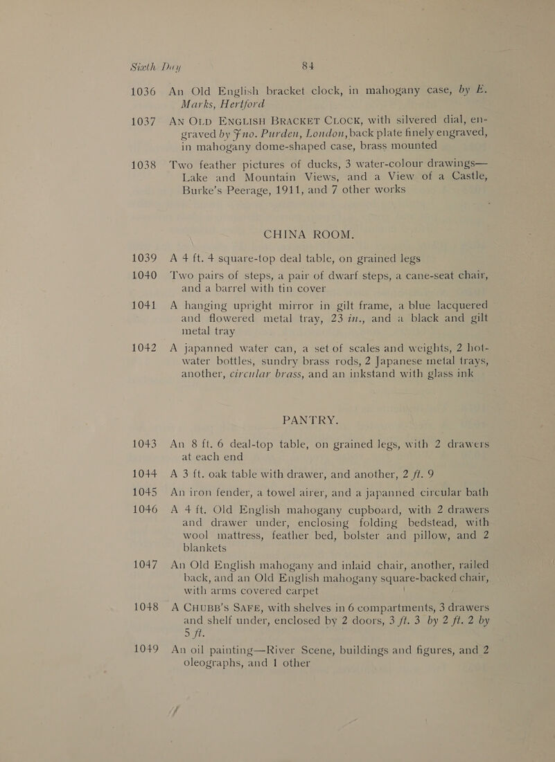LOUSY 1038 105% 1040 £041 1042 1043 1044 1045 1046 1047 1048 1049 Marks, Hertford AN OLD ENGLISH BRACKET CLOCK, with silvered dial, en- graved by Fno. Purden, London, back plate finely engraved, in mahogany dome- shaped case, brass mounted Two feather pictures of ducks, 3 water-colour drawings— Lake and Mountain Views, and a View of a Castle, Burke’s Peerage, 1911, and 7 other works CHINA ROOM. A 4 ft. 4 square-top deal table, on grained legs Two pairs of steps, a pair of dwarf steps, a cane-seat chair, and a barrel with tin cover A hanging upright mirror in gilt frame, a blue lacquered — and flowered metal tray, 23 in., and a black and gilt metal tray A japanned water can, a set of scales and weights, 2 hot- water bottles, sundry brass rods, 2 Japanese metal trays, another, circular brass, and an inkstand with glass ink PANTRY. An 8 ft. 6 deal-top table, on grained legs, with 2 drawers at each end A 3 {t. oak table with drawer, and another, 2 ft. 9 An iron fender, a towel airer, and a japanned circular bath A 4 ft. Old English mahogany cupboard, with 2 drawers and drawer under, enclosing folding bedstead, with wool mattress, feather bed, bolster and pillow, and 2 blankets An Old English mahogany and inlaid chair, another, railed back, and an Old English mahogany SOLE io -backed chair, with arms covered carpet A CHUBB’S SAFE, with shelves in 6 compartments, 3 drawers and shelf under, enclosed by 2 doors, 3 ft. 3 by 2 ft. 2 by Se An oil painting—River Scene, buildings and figures, and 2 oleographs, and 1 other