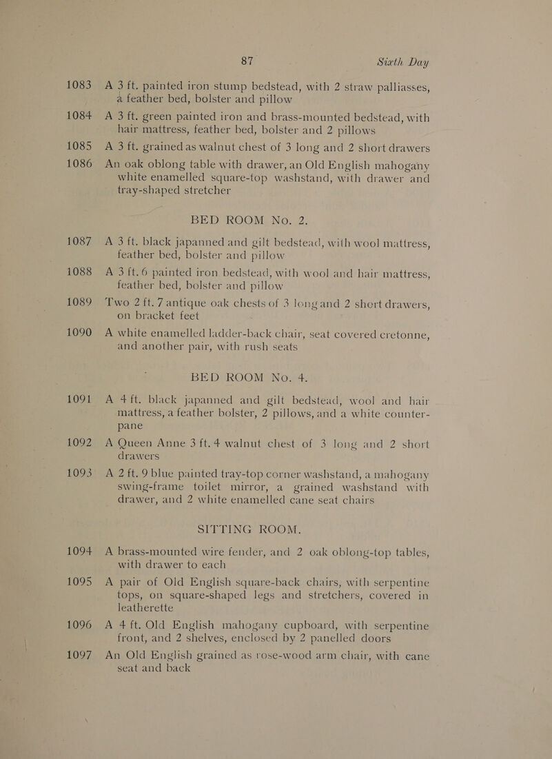1083 1084 1085 1086 1087 1088 1089 1090 1091 1092 1094 1095 1096 1097 87. Sixth Day A 3 ft. painted iron stump bedstead, with 2 straw palliasses, a feather bed, bolster and pillow A 3 ft. green painted iron and brass-mounted bedstead, with hair mattress, feather bed, bolster and 2 pillows A 3 ft. grained as walnut chest of 3 long and 2 short drawers An oak oblong table with drawer, an Old English mahogany white enamelled square-top washstand, with drawer and tray-shaped stretcher BED ROOM UNG. 2: A 3 ft. black japanned and gilt bedstead, with wool mattress, feather bed, bolster and pillow A 3ft.6 painted iron bedstead, with wool and hair mattress, feather bed, bolster and pillow Two 2 ft. 7 antique oak chests of 3 longand 2 short drawers, on bracket feet A white enamelled ladder-back chair, seat covered cretonne, and another pair, with rush seats BED ROOM No. 4. A 4 ft. black japanned and gilt bedstead, wool and_ hair mattress, a feather bolster, 2 pillows, and a white counter- pane A Queen Anne 3 ft.4 walnut chest of 3 long and 2 short drawers A 2 ft. 9 blue painted tray-top corner washstand, a mahogany swing-frame toilet mirror, a grained washstand with drawer, and 2 white enamelled cane seat chairs SITTING ROOM. A brass-mounted wire fender, and 2 oak oblong-top tables, with drawer to each A pair of Old English square-back chairs, with serpentine tops, on square-shaped legs and stretchers, covered in leatherette A 4 ft. Old English mahogany cupboard, with serpentine front, and 2 shelves, enclosed by 2 panelled doors An Old English grained as rose-wood arm chair, with cane seat and back