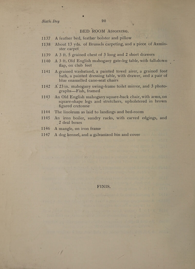 1137 1138 1139 1140 1141 1142 1143 1144 1145 1146 1147 BED ROOM ADJOINING. A feather bed, feather bolster and pillow About 13 yds. of Br ussels carpeting, and a piece of Axmin- ster carpet. A 3 ft. 5 grained chest of 3 long and 2 short drawers: flap, on club feet A grained washstand, a painted towel airer, a prained foot bath, a painted dressing table, with drawer, and a pair of blue ‘enamelled cane-seat chairs A 23in. mahogany swing-frame toilet mirror, and 3 photo- graphs—F ish, framed An Old English mahogany square-back chair, with arms, on | square-shape legs and stretchers, upholstered in brown figured cretonne The linoleum as laid to landings and bed-room An iron boiler, sundry racks, with carved edgings, and _2 deal boxes A mangle, on iron frame A dog kennel, and a galvanized bin and cover FINIS.