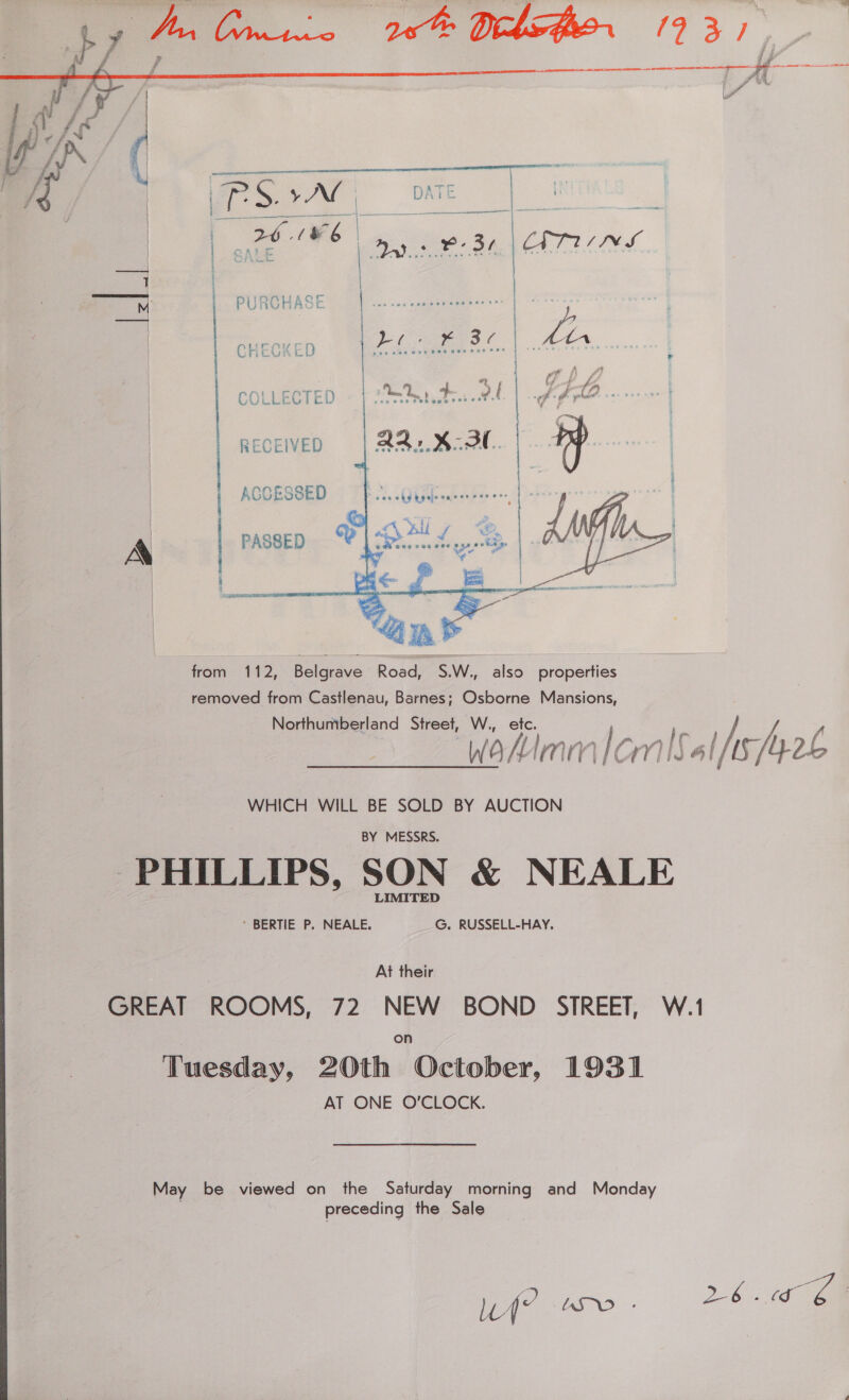 COLLECTED RECEIVED ACCESSED PASSED from 112, Belgrave Road, S.W., also properties removed from Castlenau, Barnes; Osborne Mansions,     WHICH WILL BE SOLD BY AUCTION BY MESSRS. PHILLIPS, SON &amp; NEALE ’ BERTIE P. NEALE. G. RUSSELL-HAY, | At their GREAT ROOMS, 72 NEW BOND STREET, W.1 Tuesday, 20th October, 1931 AT ONE O'CLOCK. May be viewed on the Saturday morning and Monday preceding the Sale