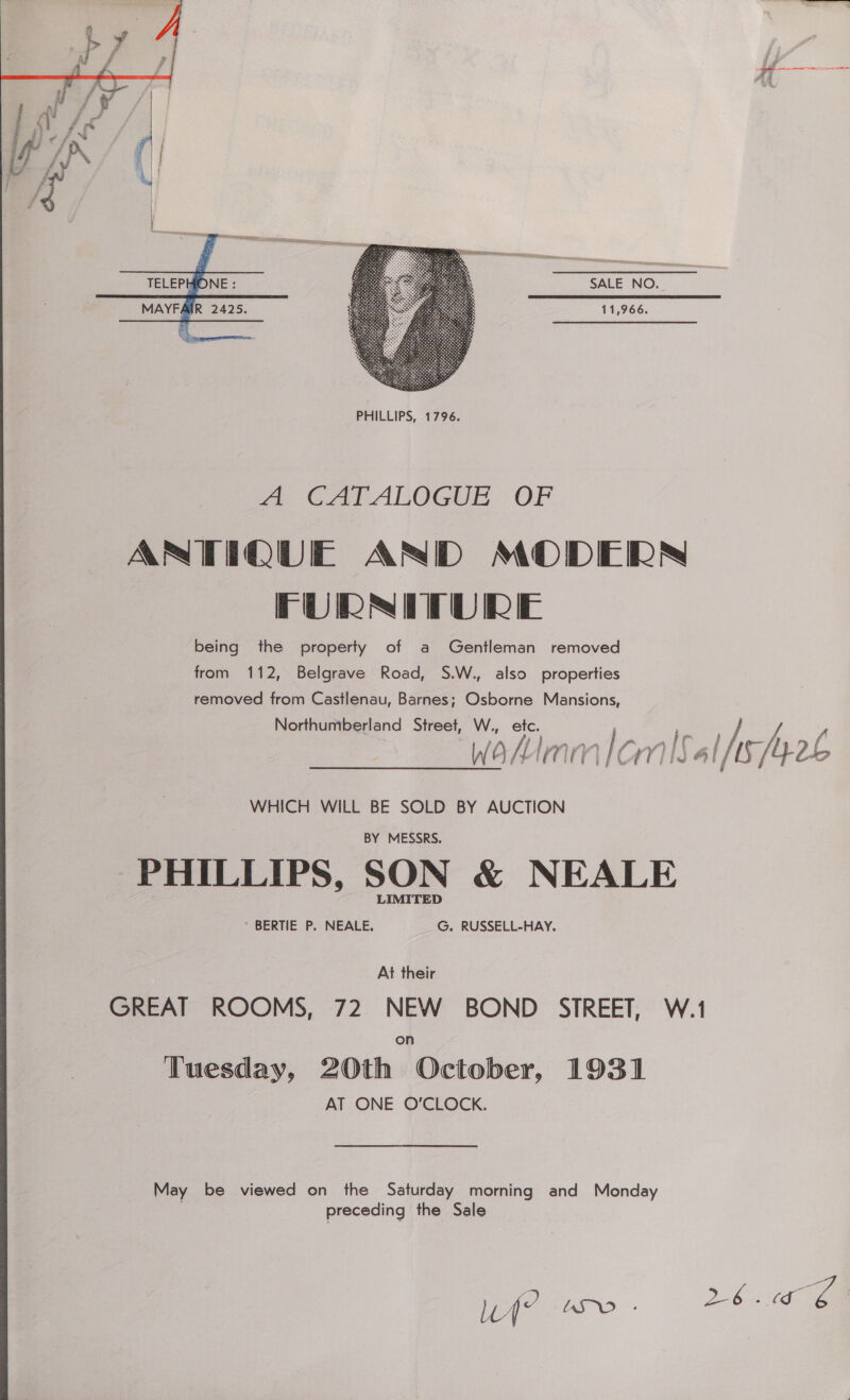  SALE NO. 11,966.  TELEPHONE : MAYFAIR 2425.  a C1 AlOGUE OF ANTIQUE AND MODERS FURNITURE being the property of a Gentleman removed from 112, Belgrave Road, S.W., also properties removed from Castlenau, Barnes; Osborne Mansions, Northumberland Street, W., etc. Wakimm / CMS al MS, Myol, WHICH WILL BE SOLD BY AUCTION ‘PHILLIPS, SON &amp; NEALE GREAT ROOMS, 72 NEW BOND STREET, W.1 on Tuesday, 20th October, 1931 AT ONE O'CLOCK. May be viewed on the Saturday morning and Monday | preceding the Sale Wf wo. tb OE