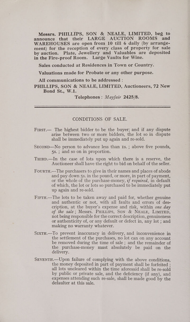 Messrs. PHILLIPS, SON &amp; NEALE, LIMITED, beg to announce that their LARGE AUCTION ROOMS and WAREHOUSES are open from 10 till 6 daily (by arrange- ment) for the reception of every class of property for sale by auction. Plate, Jewellery and Valuables are deposited in the Fire-proof Room. Large Vaults for Wine. Sales conducted at Residences in Town or Country. Valuations made for Probate or any other purpose. All communications to be addressed : PHILLIPS, SON &amp; NEALE, LIMITED, Auctioneers, 72 New Bond St., W.l1. Telephones : Mayfair 2425/8.   CONDITIONS OF SALE. First.— The highest bidder to be the buyer; and if any dispute arise between two or more bidders, the lot so in dispute shall be immediately put up again and re-sold. SECOND—No person to advance less than Is. ; above five pounds, 5s. ; and so on in proportion. THIRD.—In the case of lots upon which there is a reserve, the Auctioneer shall have the right to bid on behalf of the seller. FourtH.—The purchasers to give in their names and places of abode and pay down 5s. in the pound, or more, in part of payment, or the whole of the purchase-money, zf required, in default of which, the lot or lots so purchased to be immediately put up again and re-sold. FirtH.—The lots to be taken away and paid for, whether genuine and authentic or not, with all faults and errors of des- cription, at the buyer’s expense and risk, within one day of the sale; Messrs. PHILLIPS, SON &amp; NEALE, LIMITED, not being responsible for the correct description, genuineness or authenticity of, or any default or defect in, any lot ; and making no warranty whatever. SIxTH.—To prevent inaccuracy in delivery, and inconvenience in the settlement of the purchases, no lot can on any account be removed during the time of sale ; and the remainder of the purchase-money must absolutely be paid on the delivery. SEVENTH.—Upon failure of complying with the above conditions, the money deposited in part of payment shall be forfeited ; all lots uncleared within the time aforesaid shall be re-sold by public or private sale, and the deficiency (if any), and expenses attending such re-sale, shall be made good by the defaulter at this sale.