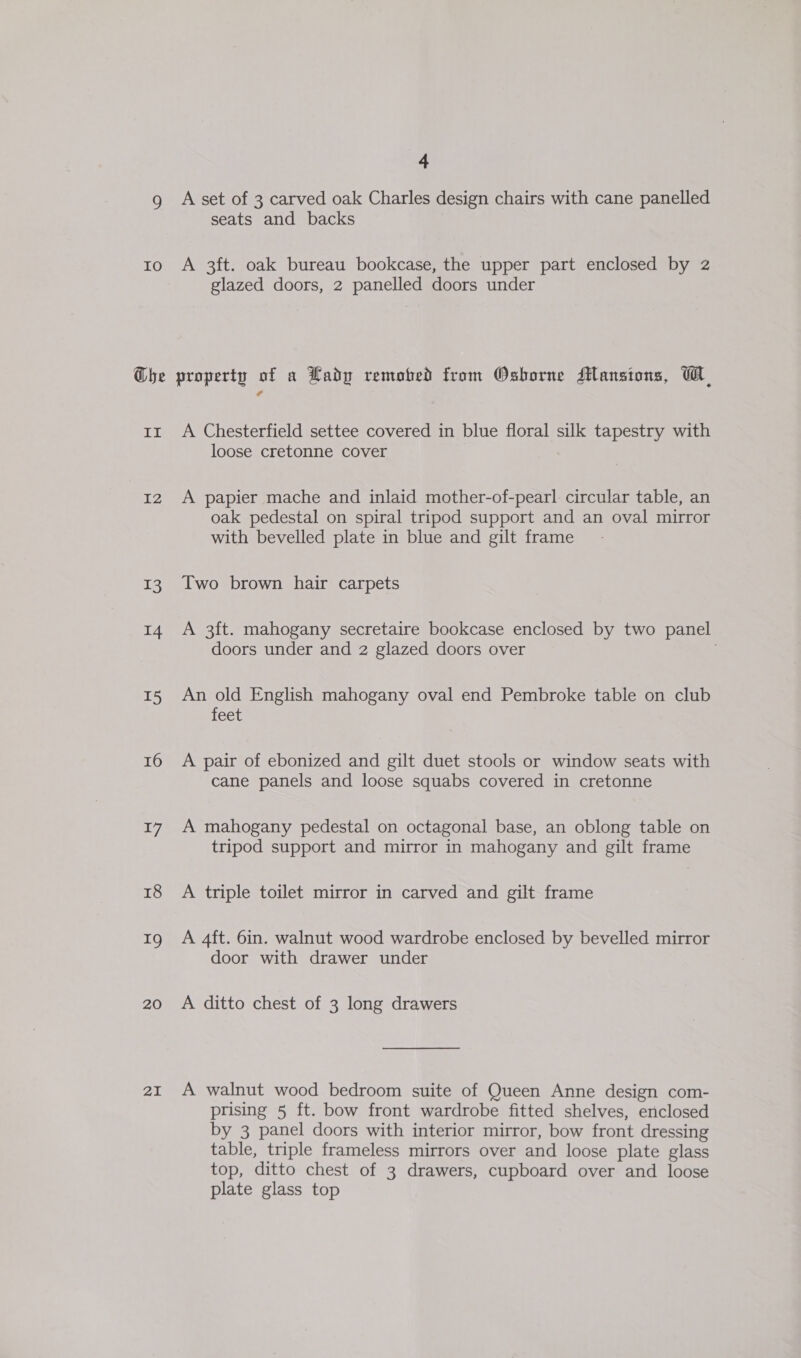9 IO Che II I2 3 14 15 16 17 18 19 20 21 4 A set of 3 carved oak Charles design chairs with cane panelled seats and backs A 3ft. oak bureau bookcase, the upper part enclosed by 2 glazed doors, 2 panelled doors under property of a Lady remobed from Osborne Mansions, WH A Chesterfield settee covered in blue floral silk tapestry with loose cretonne cover A papier mache and inlaid mother-of-pearl circular table, an oak pedestal on spiral tripod support and an oval mirror with bevelled plate in blue and gilt frame Two brown hair carpets A 3ft. mahogany secretaire bookcase enclosed by two panel doors under and 2 glazed doors over An old English mahogany oval end Pembroke table on club feet A pair of ebonized and gilt duet stools or window seats with cane panels and loose squabs covered in cretonne A mahogany pedestal on octagonal base, an oblong table on tripod support and mirror in mahogany and gilt frame A triple toilet mirror in carved and gilt frame A 4ft. 6in. walnut wood wardrobe enclosed by bevelled mirror door with drawer under A ditto chest of 3 long drawers A walnut wood bedroom suite of Queen Anne design com- prising 5 ft. bow front wardrobe fitted shelves, enclosed by 3 panel doors with interior mirror, bow front dressing table, triple frameless mirrors over and loose plate glass top, ditto chest of 3 drawers, cupboard over and loose plate glass top