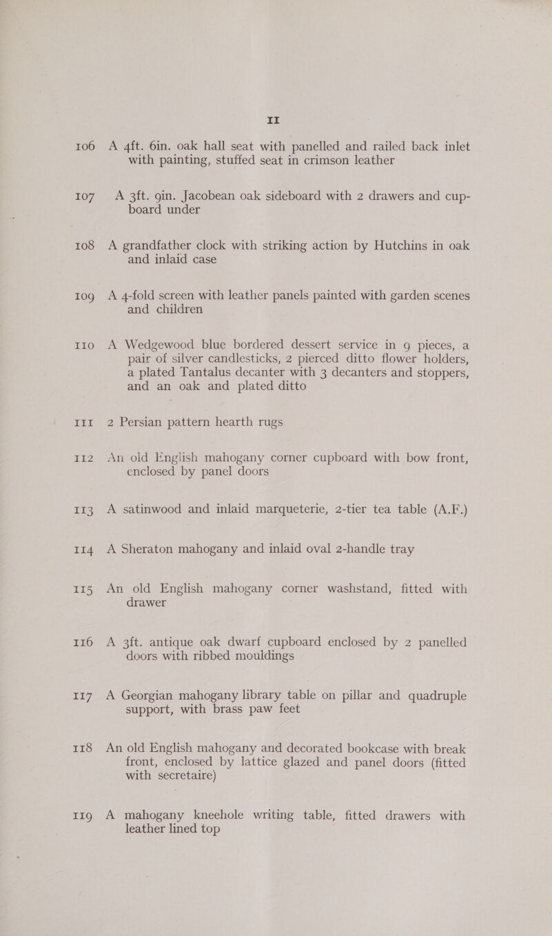106 107 108 10g LLO bw Gil be I16 117 Ir8 11g It A 4ft. 6in. oak hall seat with panelled and railed back inlet with painting, stuffed seat in crimson leather A 3ft. 9in. Jacobean oak sideboard with 2 drawers and cup- board under A grandfather clock with striking action by Hutchins in oak and inlaid case A 4-fold screen with leather panels painted with garden scenes and children A Wedgewood blue bordered dessert service in g pieces, a pair of silver candlesticks, 2 pierced ditto flower holders, a plated Tantalus decanter with 3 decanters and stoppers, and an oak and plated ditto 2 Persian pattern hearth rugs An old Engtish mahogany corner cupboard with bow front, enclosed by panel doors A satinwood and inlaid marqueterie, 2-tier tea table (A.F.) A Sheraton mahogany and inlaid oval 2-handle tray An old English mahogany corner washstand, fitted with drawer ; A 3ft. antique oak dwarf cupboard enclosed by 2 panelled doors with ribbed mouidings A Georgian mahogany library table on pillar and quadruple support, with brass paw feet An old English mahogany and decorated bookcase with break front, enclosed by lattice glazed and panel doors (fitted with secretaire) A mahogany kneehole writing table, fitted drawers with leather lined top