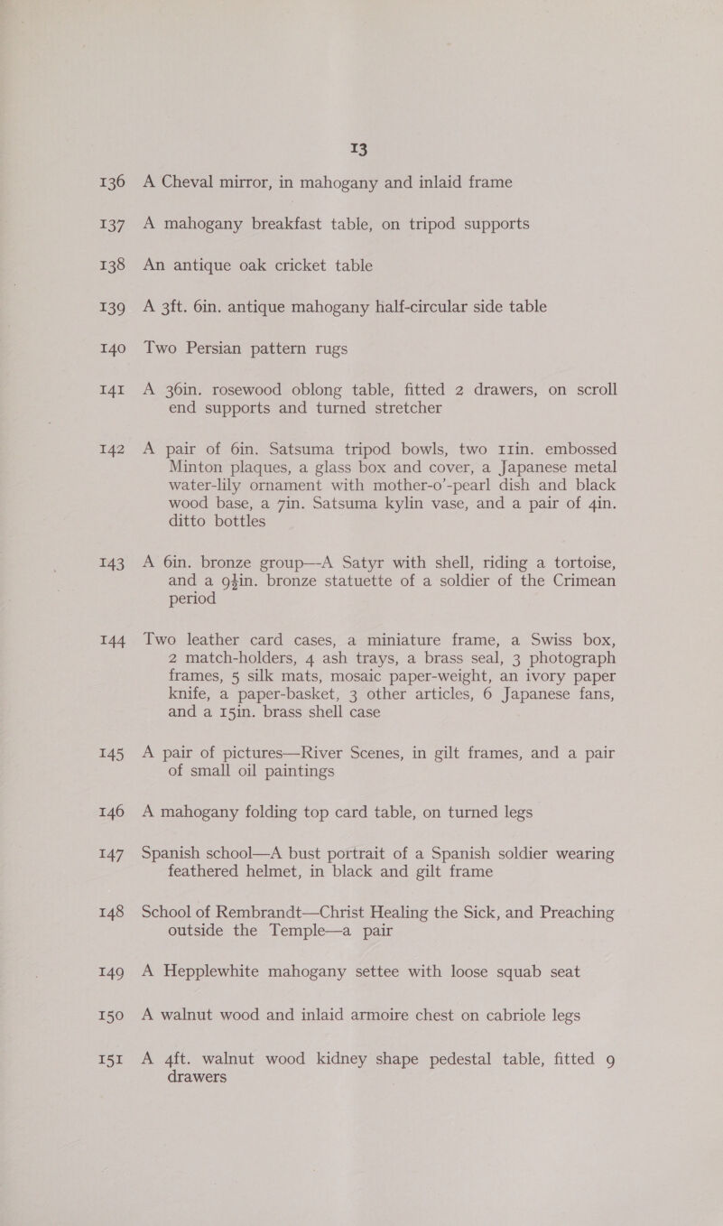 136 137 138 139 140 I4I 142 143 144 145 146 147 148 149 150 I51 T3 A Cheval mirror, in mahogany and inlaid frame A mahogany breakfast table, on tripod supports An antique oak cricket table A 3ft. 6in. antique mahogany half-circular side table Two Persian pattern rugs A 36in. rosewood oblong table, fitted 2 drawers, on scroll end supports and turned stretcher A pair of 6in. Satsuma tripod bowls, two rI1in. embossed Minton plaques, a glass box and cover, a Japanese metal water-lily ornament with mother-o’-pearl dish and black wood base, a 7in. Satsuma kylin vase, and a pair of 4in. ditto bottles A 6in. bronze group—A Satyr with shell, riding a tortoise, and a g#in. bronze statuette of a soldier of the Crimean period Two leather card cases, a miniature frame, a Swiss box, 2 match-holders, 4 ash trays, a brass seal, 3 photograph frames, 5 silk mats, mosaic paper-weight, an ivory paper knife, a paper-basket, 3 other articles, 6 Japanese fans, and a 15in. brass shell case A pair of pictures—River Scenes, in gilt frames, and a pair of small oil paintings A mahogany folding top card table, on turned legs Spanish school—A bust portrait of a Spanish soldier wearing feathered helmet, in black and gilt frame School of Rembrandt—Christ Healing the Sick, and Preaching outside the Temple—a pair A Hepplewhite mahogany settee with loose squab seat A walnut wood and inlaid armoire chest on cabriole legs A 4ft. walnut wood kidney shape pedestal table, fitted 9 drawers