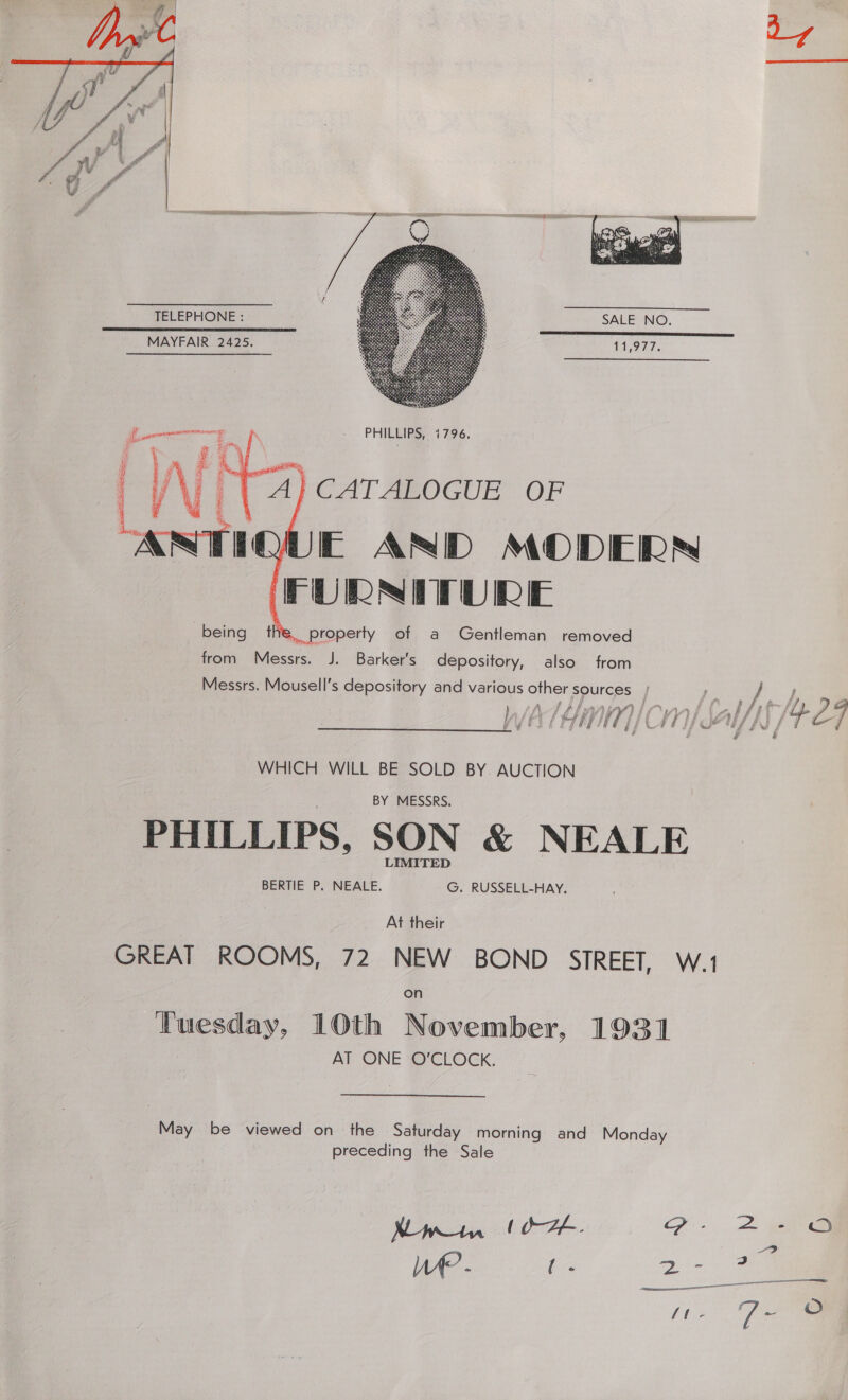 Nw    UM Tale   EF AND MODERN FURNITURE »,.property of a Gentleman removed from Messrs. J. Barker's depository, also from Messrs. Mousell’s depository and various other sources | 2 } f : “A a 4 | yo A Ap) AaAtAN ie . are Sst } f if £ Pal # &amp; ; Ff tgs eh fg. ff _ i a ee ae ey if gf OO EE PUT FS f WHICH WILL BE SOLD BY AUCTION BY MESSRS. PHILLIPS, SON &amp; NEALE BERTIE P. a ae RUSSELL-HAY, At their GREAT ROOMS, 72 NEW BOND STREET, W.1 Tuesday, 10th November, 1931 AT ONE O'CLOCK. May be viewed on the Saturday morning and Monday preceding the Sale