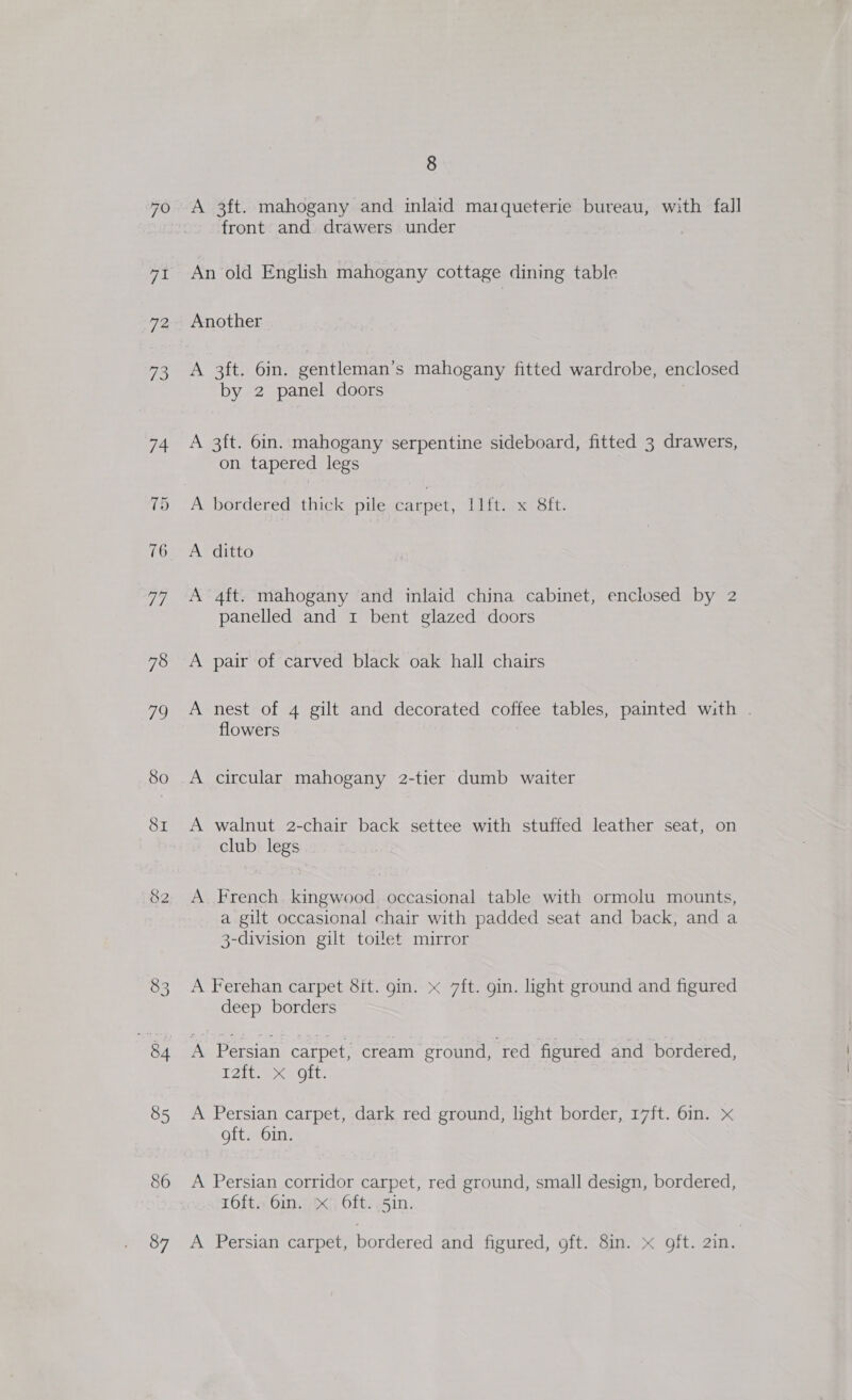 83 85 86 87 8 A 3ft. mahogany and inlaid maiqueterie bureau, with fall front and drawers under An old English mahogany cottage dining table Another A 3ft. 6in. gentleman’s mahogany fitted wardrobe, enclosed by 2 panel doors A 3ft. 6in. mahogany serpentine sideboard, fitted 3 drawers, on tapered legs A-borderedsthick pilescarpet, Jit, x Sft. A ditto A 4ft. mahogany and inlaid china cabinet, enclosed by 2 panelled and i bent glazed doors A pair of carved black oak hall chairs A nest of 4 gilt and decorated coffee tables, painted with . flowers A circular mahogany 2-tier dumb waiter A walnut 2-chair back settee with stuffed leather seat, on club legs A French kingwood occasional table with ormolu mounts, a gilt occasional chair with padded seat and back, and a 3-division gilt toilet mirror A Ferehan carpet 8it. gin. x 7ft. gin. light ground and figured deep borders A Persian carpet, cream ground, red figured and bordered, A OL: A Persian carpet, dark red ground, light border, 17ft. 6in. x oft. 6in. A Persian corridor carpet, red ground, small design, bordered, 16ft. 6in. x Oft. 5in. A Persian carpet, bordered and figured, oft. 8in. x oft. 2in.