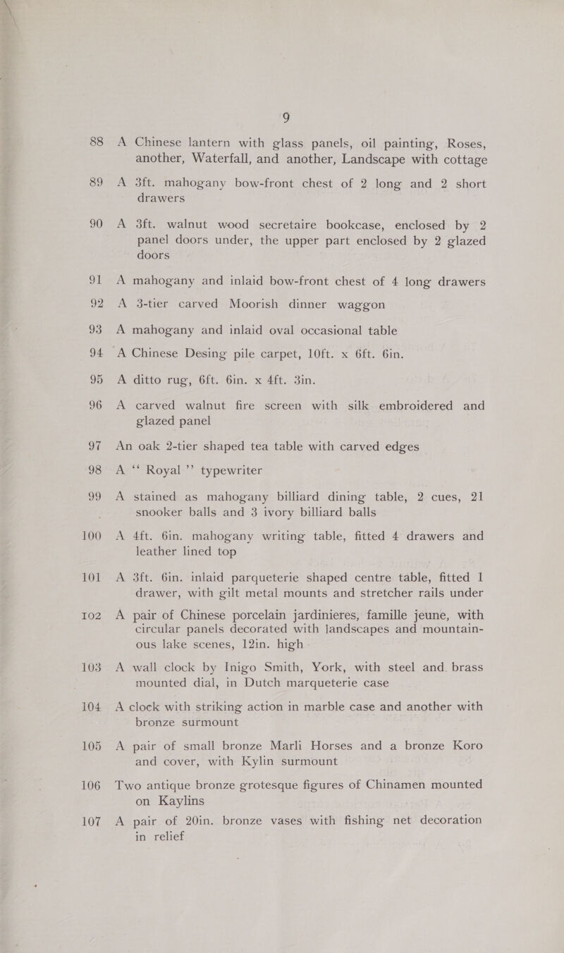88 89 90 100 101 102 103 104 105 106 107 9 A Chinese lantern with glass panels, oil painting, Roses, another, Waterfall, and another, Landscape with cottage A 3ft. mahogany bow-front chest of 2 long and 2 short drawers A 3ft. walnut wood secretaire bookcase, enclosed by 2 panel doors under, the upper part enclosed by 2 glazed doors A mahogany and inlaid bow-front chest of 4 long drawers A 3-tier carved Moorish dinner waggon A mahogany and inlaid oval occasional table A Chinese Desing pile carpet, 10ft. x 6ft. 6in. Aeditto. tug, Ott. bine x ait... 3in. A carved walnut fire screen with silk embroidered and glazed panel An oak 2-tier shaped tea table with carved edges A stained as mahogany billiard dining table, 2 cues, 21 snooker balls and 3 ivory billiard balls A 4ft. 6in. mahogany writing table, fitted 4 drawers and leather lined top A 3ft. 6in. inlaid parqueterie shaped centre table, fitted 1 drawer, with gilt metal mounts and stretcher rails under A pair of Chinese porcelain jardinieres, famille jeune, with circular panels decorated with landscapes and mountain- ous lake scenes, 12in. high A wall clock by Inigo Smith, York, with steel and. brass mounted dial, in Dutch marqueterie case A clock with striking action in marble case and another with bronze surmount . A pair of small bronze Marli Horses and a bronze Koro and cover, with Kylin surmount Two antique bronze grotesque figures of Chinamen mounted on Kaylins A pair of 20in. bronze vases with fishing net decoration in relief