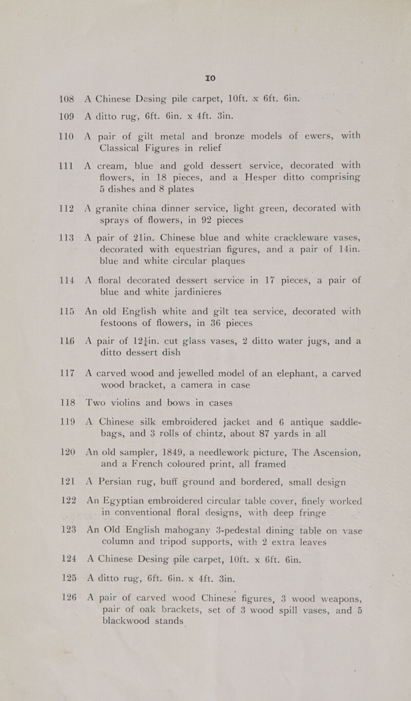 108 109 110 Tal 112 113 Io A Chinese Desing pile carpet, 10ft. x 6ft. 6in. ARCIttO Cue, Olt Dilek 410 goin: A pair of gilt metal and bronze models of ewers, with Classical Figures in relief A cream, blue and gold dessert service, decorated with flowers, in 18 pieces, and a Hesper ditto comprising 5 dishes and 8 plates A granite china dinner service, light green, decorated with sprays of flowers, in 92 pieces A pair of 2lin. Chinese blue and white crackleware vases, decorated with equestrian figures, and a pair of I[4in. blue and white circular plaques A floral decorated dessert service in 17 pieces, a pair of blue and white jardinieres An old English white and gilt tea service, decorated with festoons of flowers, in 36 pieces A pair of 124in. cut glass vases, 2 ditto water jugs, and a ditto dessert dish A carved wood and jewelled model of an elephant, a carved wood bracket, a camera in case Two violins and bows in cases A Chinese silk embroidered jacket and 6 antique saddle- bags, and 3 rolls of chintz, about 87 yards in all An old sampler, 1849, a needlework picture, The Ascension, and a French coloured print, all framed A Persian rug, buff ground and bordered, small design An Egyptian embroidered circular table cover, finely worked in conventional floral designs, with deep fringe An Old English mahogany 3-pedestal dining table on vase column and tripod supports, with 2 extra leaves A Chinese Desing pile carpet, 10ft. x 6ft. 6in. A ditto rug, 6ft. 6in. x 4ft. 3in. A pair of carved wood Chinese figures, 3 wood weapons, pair of oak brackets, set of 3 wood spill vases, and 5 blackwood stands