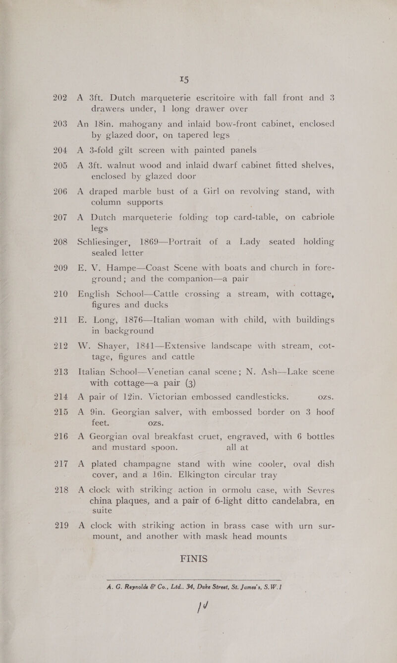 202 219 T5 A 3ft. Dutch marqueterie escritoire with fall front and 3 drawers under, | long drawer over An 18in. mahogany and inlaid bow-front cabinet, enclosed by glazed door, on tapered legs A 3-fold gilt screen with painted panels A 3ft. walnut wood and inlaid dwarf cabinet fitted shelves, enclosed by glazed door A draped marble bust of a Girl on revolving stand, with column supports A Dutch marqueterie folding top card-table, on cabriole legs Schliesinger, 1869—Portrait of a Lady seated holding sealed letter E. V. Hampe—Coast Scene with boats and church in fore- ground; and the companion—a pair English School—Cattle crossing a stream, with cottage, figures and ducks E. Long, 1876—Italian woman with child, with buildings in background W. Shayer, 1841—Extensive landscape with stream, cot- tage, figures and cattle Italian School—Venetian canal scene; N. Ash—Lake scene with cottage—a pair (3) A pair of 12in. Victorian embossed candlesticks. OZS. A 9in. Georgian salver, with embossed border on 3 hoof feet. OZzSs. A Georgian oval breakfast cruet, engraved, with 6 bottles and mustard spoon. all at A plated champagne stand with wine cooler, oval dish cover, and a l6in. Elkington circular tray A clock with striking action in ormolu case, with Sevres china plaques, and a pair of 6-light ditto candelabra, en suite A clock with striking action in brass case with urn sur- mount, and another with mask head mounts FINIS  A. G. Reynolds &amp; Co., Ltd.. 34, Duke Street, St. James's, S.W.1 }d