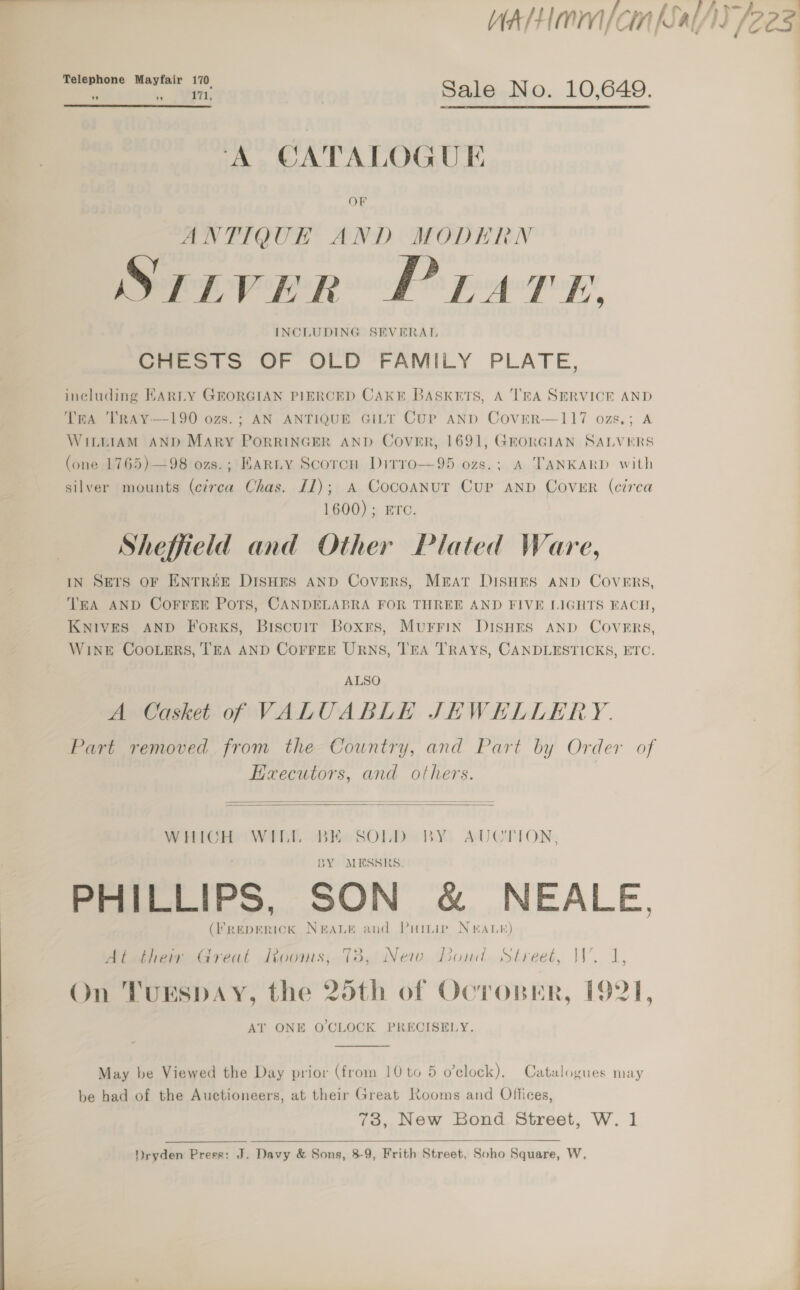 Teleph Mayf. ao one wag oo: | Sale No. 10,649.  A CATALOGUE ANTIQUE AND MODERN S7TiVvVER PLATE. INCLUDING SEVERAL CHESTS OF OLD FAMILY PLATE, including EARLY GEORGIAN PIERCED CAKE Baskets, A TRA SERVICE AND Tra TRAY—190 ozs.; AN ANTIQUE GILT CUP AND CovEeR—117 ozs.; A WILLIAM AND MARY PoORRINGER AND Cover, 1691, GEORGIAN SALVERS (one 1765)—98 ozs.; HARLY Scorch Ditro—95 ozs.; A TANKARD with silver mounts (circa Chas. [1); A Cocoanut CUP AND COVER (circa 1600); Ere. Sheffield and Other Plated Ware, IN Sers OF ENTREE DISHES AND Covers, Mrat DISHES AND COVERS, WiNeE CooLers, TEA AND COFFEE URNS, TEA TRAYS, CANDLESTICKS, ETC. ALSO A Casket o0f VALUABLE JHWEHELLERY. Heaecutors, and others.   WHICH WILL BE SOLD BY. AUCTION, BY MESSRS. PHILLIPS, SON &amp; NEALE, (freperick Nerane and Puinie Nar) At their Great Rooms, 78, New Dond Street, W. 1, 7 6 7 ray \ On TUESDAY, the 25th of Ocropner, 1921, AT ONE O CLOCK PRECISELY. May be Viewed the Day prior (from 10 to 5 o’clock). Catalogues may be had of the Auctioneers, at their Great Rooms and Offices, 73, New Bond Street, W. 1  Dryden Press: J. Davy &amp; Sons, 8-9, Frith Street, Soho Square, W, a A