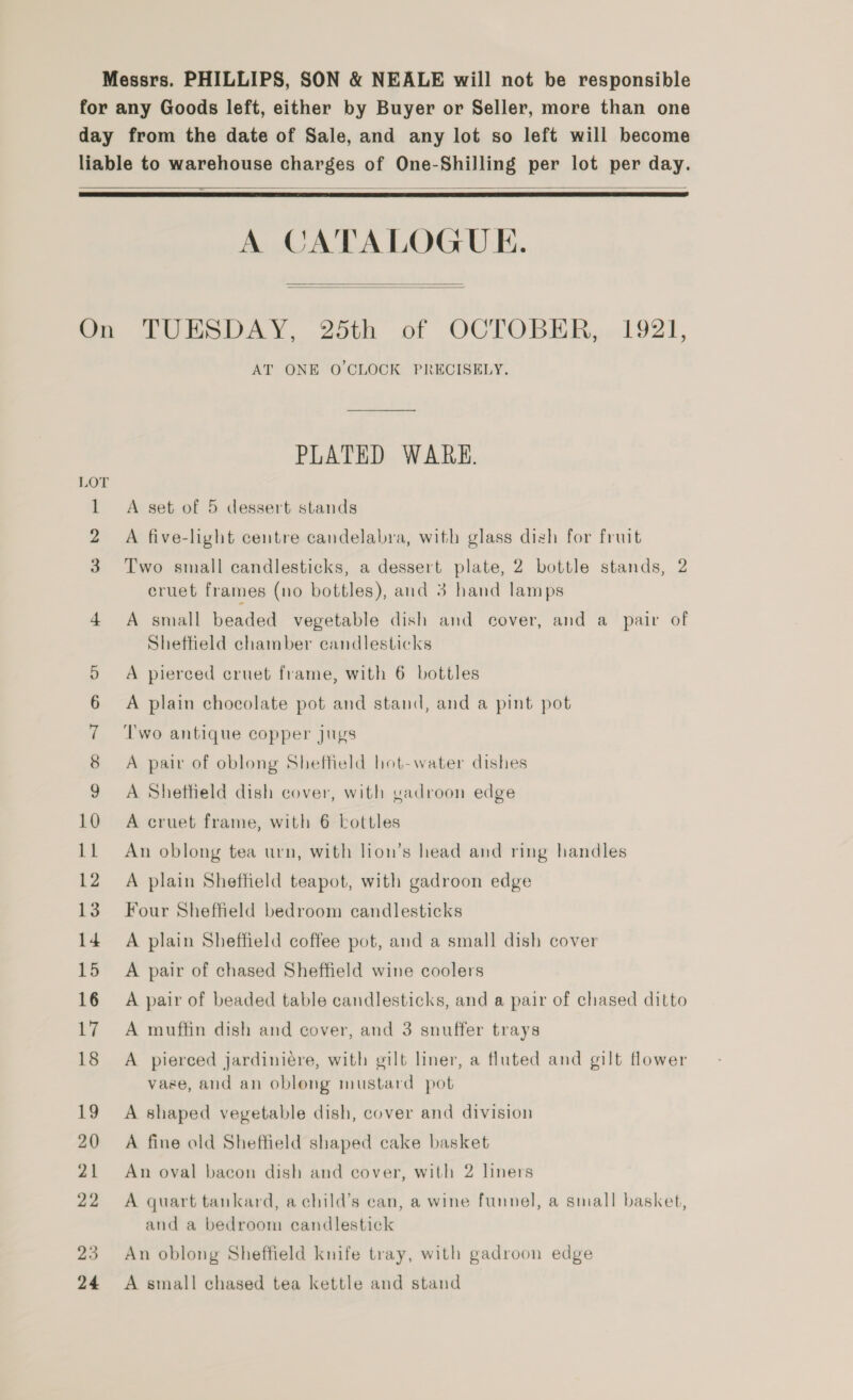 Messrs. PHILLIPS, SON &amp; NEALE will not be responsible for any Goods left, either by Buyer or Seller, more than one day from the date of Sale, and any lot so left will become liable to warehouse charges of One-Shilling per lot per day.  A CATALOGUE. On TUESDAY, 25th of OCTOBER, 1921, AT ONE O'CLOCK PRECISELY.    PLATED WARK. A set of 5 dessert stands 2 A five-light centre candelabra, with glass dish for fruit Two small candlesticks, a dessert plate, 2 bottle stands, 2 cruet frames (no bottles), and 3 hand lamps 4 A small beaded vegetable dish and cover, and a_ pair of Sheffield chamber candlesticks 5 A pierced cruet frame, with 6 bottles 6 A plain chocolate pot and stand, and a pint pot 7 ‘Two antique copper jugs 8 A pair of oblong Sheffield hot-water dishes 9 A Shettield dish cover, with vadroon edge 10 A cruet frame, with 6 bottles 11 An oblong tea urn, with lion’s head and ring handles 12 A plain Sheffield teapot, with gadroon edge 13 Four Sheffield bedroom candlesticks 14 A plain Sheffield coffee pot, and a small dish cover 15 A pair of chased Sheffield wine coolers 16 A pair of beaded table candlesticks, and a pair of chased ditto 17 A muffin dish and cover, and 3 snuffer trays 18 A pierced jardiniére, with gilt liner, a fluted and gilt flower vase, and an oblong mustard pot 19 A shaped vegetable dish, cover and division 20 A fine old Sheffield shaped cake basket 21 An oval bacon dish and cover, with 2 liners 22 A quart tankard, a child’s can, a wine funnel, a small basket, and a bedroom candlestick 23 An oblong Sheffield knife tray, with gadroon edge 24 A small chased tea kettle and stand