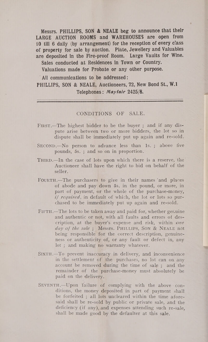 Messrs. PHILLIPS, SON &amp; NEALE beg to announce that their LARGE AUCTION ROOMS and WAREHOUSES are open from 10 till 6 daily (by arrangement) for the reception of every class of property for sale by auction. Plate, Jewellery and Valuables are deposited in the Fire-proof Room. Large Vaults for Wine. Sales conducted at Residences in Town or Country. Valuations made for Probate or any other purpose. All communications to be addressed: PHILLIPS, SON &amp; NEALE, Auctioneers, 72, New Bond St., W.1 Telephones: Mayfair 2425/8.   CONDIGIGNS OF SALE. I'trRSt.—The highest bidder to be the buyer ; and if any dis- pute arise between two or more bidders, the lot so in dispute shall be immediately put up again and re-sold. SmCOND.—-No person to advance less than 1s. ; above five pounds, 5s. ; and so on in proportion. THIRD.—In the case of lots upon which there is a reserve, the Auctioneer shall have the right to bid on behalf of the seller. TOURTH.—The purchasers to give in their names ‘and places of abode and pay down 5s. in the pound, or more, in part of payment, or the whole of the purchase-money, 7/ required, in default of which, the lot or lots so pur- chased to be immediately put up again and re-sold. FirTi.—The lots to be taken away and paid for, whether genuine and authentic or not, with all faults and errors of des- cription, at the buyer’s expense and risk, within ove day of the sale ; Messrs. PHILLIPS, SON &amp; NEALE not being responsible for the correct description, genuine- ness or authenticity of, or any fault or defect in, any lot ; and making no warranty whatever. SIXTH.—To prevent inaccuracy in delivery, and inconvenience . in the settlement of the purchases, no lot can on any account be removed during the time of sale ; and the remainder of the purchase-money must absolutely be paid on the delivery. SEVENTH.—Upon failure of complying with the above : con- ditions, the money deposited in part of payment shall be forfeited ; all lots uncleared within the time afore- said shall be re-sold by public or private sale, and the deficiency (if any), and expenses attending such re-sale, shall be made good by the defaulter at this sale,