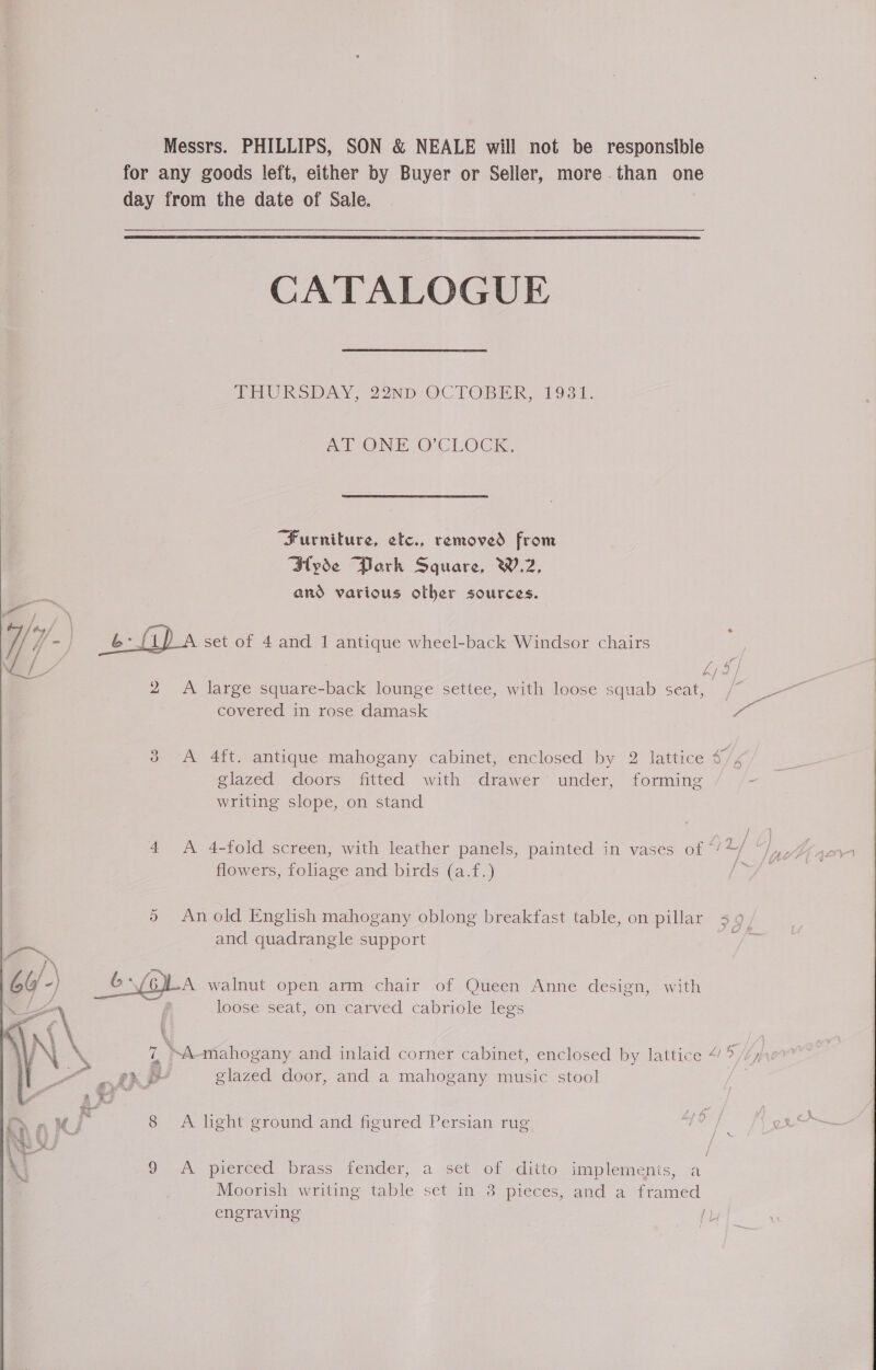  Messrs. PHILLIPS, SON &amp; NEALE will not be responsible for any goods left, either by Buyer or Seller, more than one day from the date of Sale.  CATALOGUE THURSDAY, 22ND OCTOBER, 1981. ml ONE O'CLOCK, “Furniture, etc., removed from Hyde Park Square, W.2, and various other sources. | A. set of 4 and 1 antique wheel-back Windsor chairs begneik 2 A large square-back lounge settee, with loose squab seat, /“ -——~ covered in rose damask a 38 &lt;A 4ft. antique mahogany cabinet, enclosed by 2 lattice 47/4, glazed doors fitted with drawer under, forming - writing slope, on stand 4 A 4-fold screen, with leather panels, painted in vases of &gt; L/ ) A roe flowers, foliage and birds (a.f.) ~/' 5 An old English mahogany oblong breakfast table, on pillar &lt;s , and quadrangle support -A walnut open arm chair of Queen Anne design, with loose seat, on carved cabriole legs ¥ € 4 Ss 3 es / ’ ay. : 7 “Aanahogany and inlaid corner cabinet, enclosed by lattice 4! ? /Zy,7 phe glazed door, and a mahogany music stool 8 A lhght ground and figured Persian rug 9 A pierced brass fender, a set of ditto implements, ‘a engraving IL 