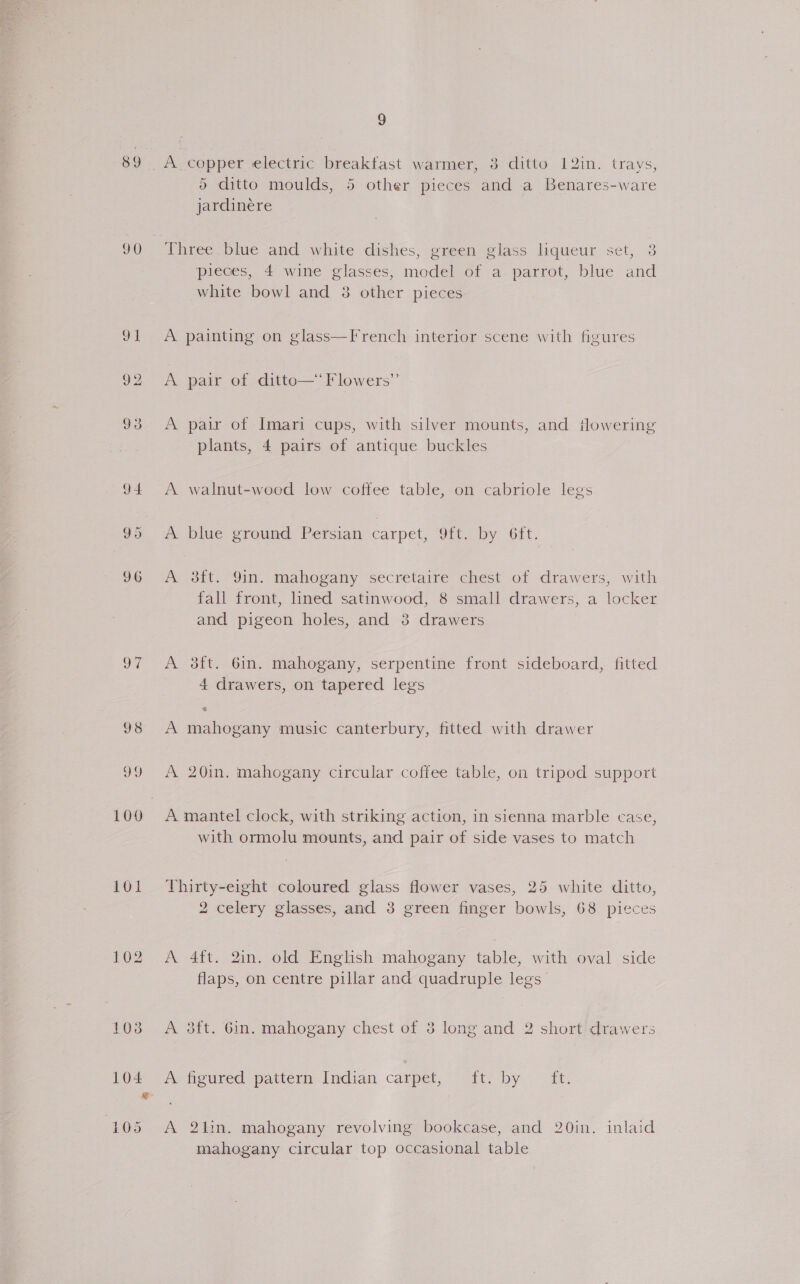 89. A. copper electric ‘breakfast warmer, 3 ditto 12in. trays, 6 ditto moulds, 5 other pieces and a Benares-ware jardinere 90 Three blue and white dishes, green glass liqueur set, 3 pieces, 4 wine glasses, model of a. parrot, blue and white bowl and 38 other pieces 91 A painting on glass—French interior scene with figures 92 <A pair of ditto—‘ Flowers” 93 <A pair of Imari cups, with silver mounts, and fowering plants, 4 pairs of antique buckles 94 <A walnut-woed low coffee table, on cabriole legs 95 <A blue ground Persian carpet, 9ft. by 6it. 9¢ <A Sit. Sin. mahogany secretaire chest of drawers, with fall front, lined satinwood, 8 small drawers, a locker and pigeon holes, and 3 drawers 97 <A 3ft. 6m. mahogany, serpentine front sideboard, fitted 4 drawers, on tapered legs 98 A mahogany music canterbury, fitted with drawer 99 A 20in. mahogany circular coffee table, on tripod support 100 A mantel clock, with striking action, in sienna marble case, with ormolu mounts, and pair of side vases to match 101 Thirty-eight coloured glass flower vases, 25 white ditto, 2 celery glasses, and 3 green finger bowls, 68 pieces 102 A 4ft. 2in. old English mahogany table, with oval side flaps, on centre pillar and quadruple legs 103 A 8ft. Gin. mahogany chest of 3 long and 2 short drawers cd De Nareured pattern Indian carpet, ft. by . 10. 105 A 2bhn. mahogany revolving bookcase, and 20in. inlaid mahogany circular top occasional table