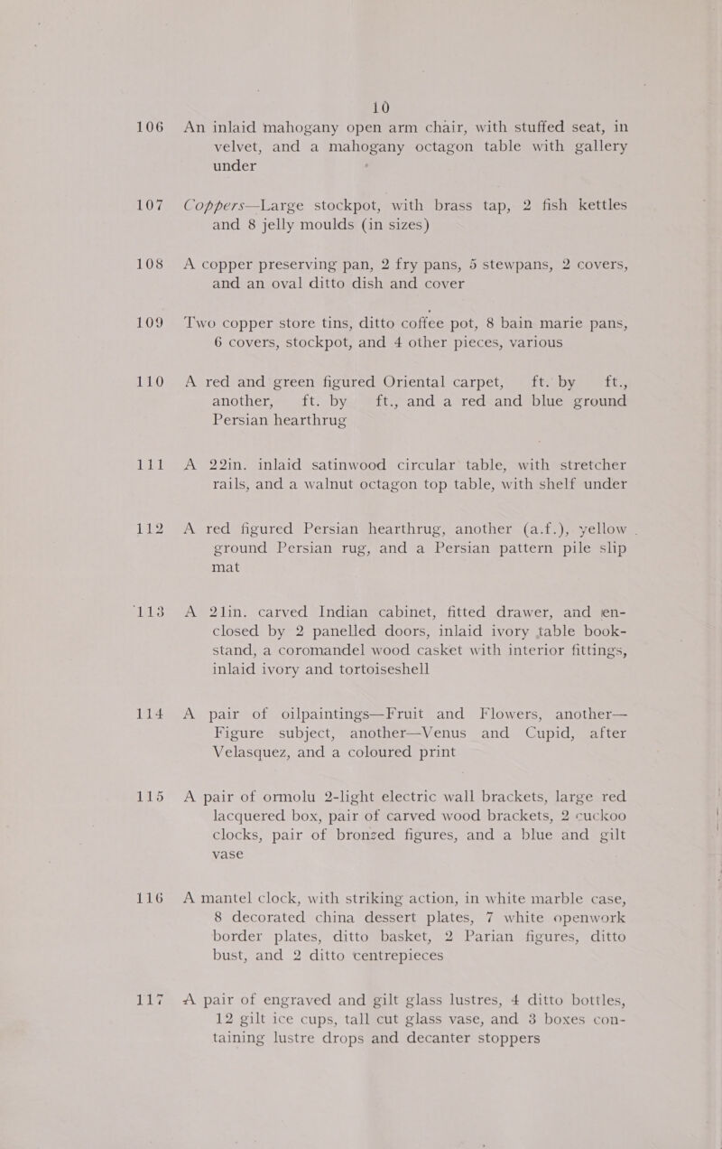 106 107 108 109 110 deret ja pele 114 tikes 116 ahs 10 An inlaid mahogany open arm chair, with stuffed seat, in velvet, and a mahogany octagon table with gallery under | Coppers—Large stockpot, with brass tap, 2 fish kettles and 8 jelly moulds (in sizes) A copper preserving pan, 2 fry pans, 5 stewpans, 2 covers, and an oval ditto dish and cover Two copper store tins, ditto coffee pot, 8 bain marie pans, 6 covers, stockpot, and 4 other pieces, various A red and’ green figured Oriental carpet, ft. by ft., another, f{t).byy @ft.j-and a red<and> blue creund Persian hearthrug A 22in. inlaid satinwood circular table, with stretcher rails, and a walnut octagon top table, with shelf under A red figured Persian hearthrug, another (ast_);. yellow. ground Persian rug, and a Persian pattern pile shp mat A 21in. carved Indian cabinet, fitted drawer, and en- closed by 2 panelled doors, inlaid ivory table book- stand, a coromandel wood casket with interior fittings, inlaid ivory and tortoiseshell A pair of oilpaintings—Fruit and Flowers, another— Figure subject, another—Venus and Cupid, after Velasquez, and a coloured print A pair of ormolu 2-light electric wall brackets, large red lacquered box, pair of carved wood brackets, 2 cuckoo clocks, pair of bronzed figures, and a blue and gilt vase A mantel clock, with striking action, in white marble case, 8 decorated china dessert plates, 7 white openwork border plates, ditto basket, 2 Parian figures, ditto bust, and 2 ditto centrepieces “\ pair of engraved and gilt glass lustres, 4 ditto bottles, 12 gilt ice cups, tall cut glass vase, and 3 boxes con- taining lustre drops and decanter stoppers