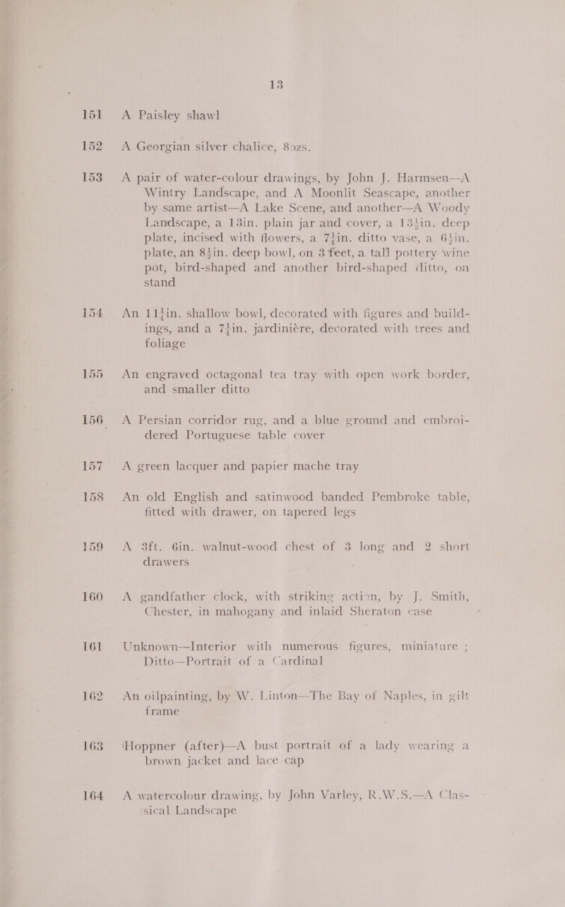 151 152 153 157 160 1638 164 13 A Paisley shawl A Georgian silver chalice, 8ozs. A pair of water-colour drawings, by John J. Harmsen—A Wintry Landscape, and A Moonlit Seascape, another by same artist—A Lake Scene, and another—A Woody Landscape, a 13in. plain jar and cover, a 134in. deep plate, incised with flowers, a 7Zin. ditto vase, a Ghin. plate, an 83in. deep bowl, on 3 feet, a tall pottery ‘wine pot, bird-shaped and another bird-shaped ditto, on stand An 11in. shallow bowl, decorated with figures and build- m1: ings, and a 7zin. jardiniére, decorated with trees and foliage An engraved octagonal tea tray with open work border, and smaller ditto A Persian corridor rug, and a blue ground and embroi- dered Portuguese table cover A green lacquer and papier mache tray An old English and satinwood banded Pembroke table, fitted with drawer, on tapered legs A 3ft. 6in. walnut-wood chest of 3 long and 2 short drawers A gandfather clock, with striking action, by J. Smith, Chester, in mahogany and inlaid Sheraton case Unknown—Interior with numerous figures, miniature ; Ditto—Portrait of a Cardinal An oilpainting, by W. Linton—The Bay of Naples, in gilt frame (Hoppner (after)—A bust portrait of a lady wearing a brown jacket and lace cap A watercolour drawing, by John Varley, R.W.S.—A Clas- sical Landscape 