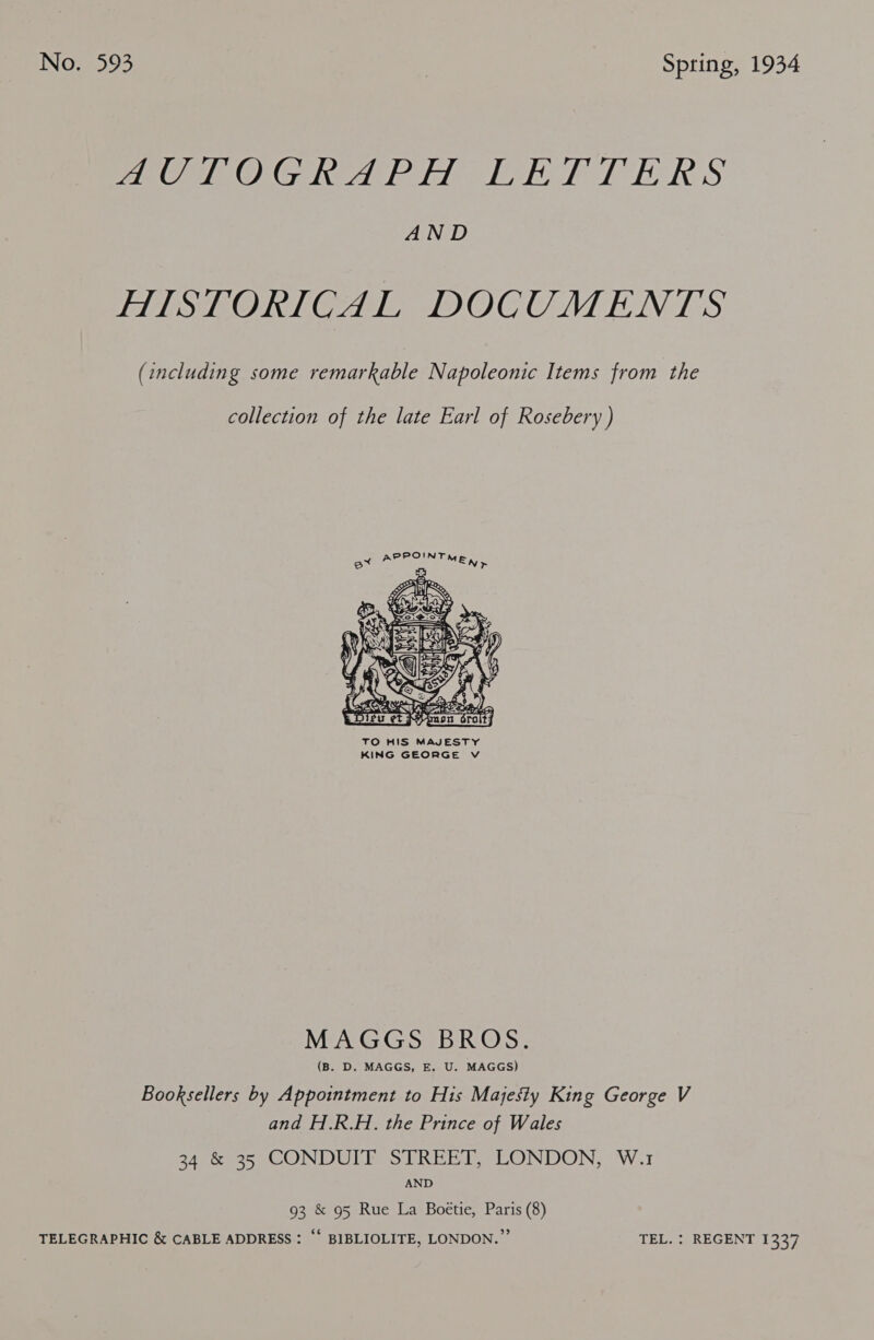 PaO OG heeled yh hol EER S AND HISTORICAL DOCUMENTS (including some remarkable Napoleonic Items from the collection of the late Earl of Rosebery) AP EOIN TM Fa r  MAGGS BROS. (B. D. MAGGS, E. U. MAGGS) Booksellers by Appointment to His Majesty King George V and H.R.H. the Prince of Wales 34 &amp; 35 CONDUIT STREET, LONDON, W.1 AND 93 &amp; 95 Rue La Boétie, Paris (8) ‘ TELEGRAPHIC &amp; CABLE ADDRESS : “‘ BIBLIOLITE, LONDON.” TEL. : REGENT 1337
