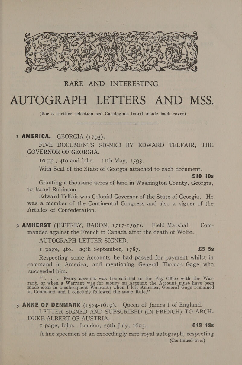  1 AMERICA. GEORGIA (1793). FIVE DOCUMENTS SIGNED BY EDWARD TELFAIR, THE GOVERNOR OF GEORGIA. 10 pp., 4to and folio. 11th May, 1703. With Seal of the State of Georgia attached to each document. £10 10s Granting a thousand acres of land in Washington County, Georgia, to Israel Robinson. | Edward Telfair was Colonial Governor of the State of Georgia. He was a member of the Continental Congress and also a signer of the Articles of Confederation. 2 AMHERST (JEFFREY, BARON, 1717-1797). Field Marshal. Com- manded against the French in Canada after the death of Wolfe. AUTOGRAPH LETTER SIGNED. I page, 4to. 20ti, peptember, .i7o7: | £5 5s Respecting some Accounts he had passed for payment whilst in command in America, and mentioning General Thomas Gage who succeeded him. cc . . . Every account was transmitted to the Pay Office with the War- rant, or when a Warrant was for money on Account the Account must have been made clear in a subsequent Warrant; when I left America, General Gage remained in Command and I conclude followed the same Rule.’’ 3 ANNE OF DENMARK (1574-1619). Queen of James I of England. LETTER SIGNED AND SUBSCRIBED (IN FRENCH). TO ARCH- DUKE ALBERT OF AUSTRIA. I page, folio. London, 29th July, 1605. £18 18s A fine specimen of an exceedingly rare royal autograph, respecting (Continued over)