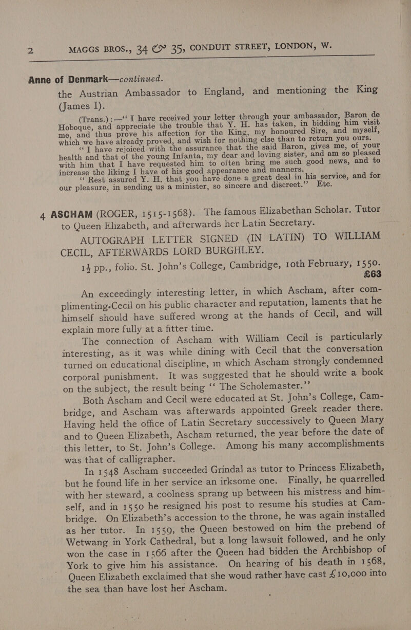 2 MAGGS BROS., 34 C9 35, CONDUIT STREET, LONDON, W. the Austrian Ambassador to England, and mentioning the King (James I). | | (Trans.):—‘‘ I have received your letter through your ambassador, Baron de Hoboque, and appreciate the trouble that Y. H. has taken, in bidding him visit me, and thus prove his affection for the King, my honoured Sire, and myself, which we have already proved, and wish for nothing else than to returh you ours. ‘© T have rejoiced with the assurance that the said Baron, gives me, of your health and that of the young Infanta, my dear and loving sister, and am so pleased with him that I have requested him to often bring me such good news, and to increase the liking I have of his good appearance and manners. ‘‘ Rest assured Y. H, that you have done a great deal in his service, and for our pleasure, in sending us a minister, so sincere and discreet.’? Etc. to Queen Elizabeth, and afterwards her Latin Secretary. AUTOGRAPH LETTER SIGNED (IN LATIN) TO WILLIAM CECIL, AFTERWARDS LORD BURGHLEY. 1} pp., folio. St. John’s College, Cambridge, 1oth February, 1550. | £63 An exceedingly interesting letter, in which Ascham, after com- plimenting-Cecil on his public character and reputation, laments that he himself should have suffered wrong at the hands of Cecil, and will explain more fully at a fitter time. The connection of Ascham with William Cecil is particularly interesting, as it was while dining with Cecil that the conversation turned on educational discipline, in which Ascham strongly condemned corporal punishment. It was suggested that he should write a book on the subject, the result being ‘‘ The Scholemaster.”’ Both Ascham and Cecil were educated at St. John’s College, Cam- bridge, and Ascham was afterwards appointed Greek reader there. Having held the office of Latin Secretary successively to Queen Mary and to Queen Elizabeth, Ascham returned, the year before the date of this letter, to St. John’s College. Among his many accomplishments was that of calligrapher. In 1548 Ascham succeeded Grindal as tutor to Princess Elizabeth, but he found life in her service an irksome one. Finally, he quarrelled self, and in 1550 he resigned his post to resume his studies at Cam- bridge. On Elizabeth’s accession to the throne, he was again installed as her tutor. In 1559, the Queen bestowed on him the prebend of Wetwang in York Cathedral, but a long lawsuit followed, and he only won the case in 1566 after the Queen had bidden the Archbishop of York to give him his assistance. On hearing of his death in 1568, Queen Elizabeth exclaimed that she woud rather have cast £10,000 into the sea than have lost her Ascham. |