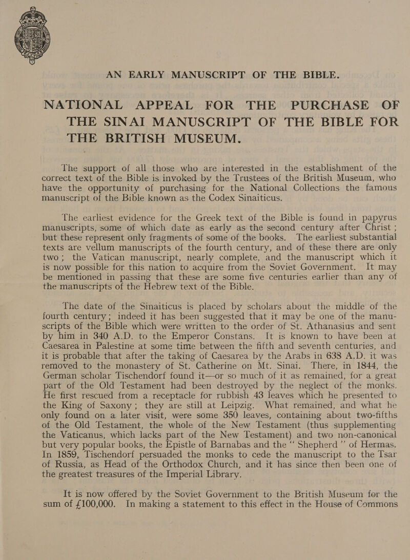  AN EARLY MANUSCRIPT OF THE BIBLE. NATIONAL APPEAL FOR THE PURCHASE OF THE SINAI MANUSCRIPT OF THE BIBLE FOR THE BRITISH MUSEUM. The support of all those who are interested in the establishment of the correct text of the Bible is invoked by the Trustees of the British Museum, who have the opportunity of purchasing for the National Collections the famous manuscript of the Bible known as the Codex Sinaiticus. The earliest evidence for the Greek text of the Bible is found in papyrus manuscripts, some of which date as early as the second century after Christ ; - but these represent only fragments of some of the books. The earliest substantial texts are vellum manuscripts of the fourth century, and of these there are only two; the Vatican manuscript, nearly complete, and the manuscript which it is now possible for this nation to acquire from the Soviet Government. It may be mentioned in passing that these are some five centuries earlier than any of the manuscripts of the Hebrew text of the Bible. The date of the Sinaiticus is placed by scholars about the middle of the fourth century; indeed it has been suggested that it may be one of the manu- scripts of the Bible which were written to the order of St. Athanasius and sent by him in 340 A.D. to the Emperor Constans. It is known to have been at Caesarea in Palestine at some time between the fifth and seventh centuries, and it is probable that after the taking of Caesarea by the Arabs in 638 A.D. it was removed to the monastery of St. Catherine on Mt. Sinai. There, in 1844, the German scholar Tischendorf found it—or so much of it as remained, for a great part of the Old Testament had been destroyed by the neglect of the monks. He first rescued from a receptacle for rubbish 43 leaves which he presented to the King of Saxony; they are still at Leipzig. What remained, and what he only found on a later visit, were some 350 leaves, containing about two-fifths of the Old Testament, the whole of the New Testament (thus supplementing the Vaticanus, which lacks part of the New Testament) and two non-canonical but very popular books, the Epistle of Barnabas and the “‘ Shepherd ”’ of Hermas. In 1859, Tischendorf persuaded the monks to cede the manuscript to the Tsar of Russia, as Head of the Orthodox Church, and it has since then been one of the greatest treasures of the Imperial Library. It is now offered by the Soviet Government to the British Museum for the sum of £100,000. In making a statement to this effect in the House of Commons
