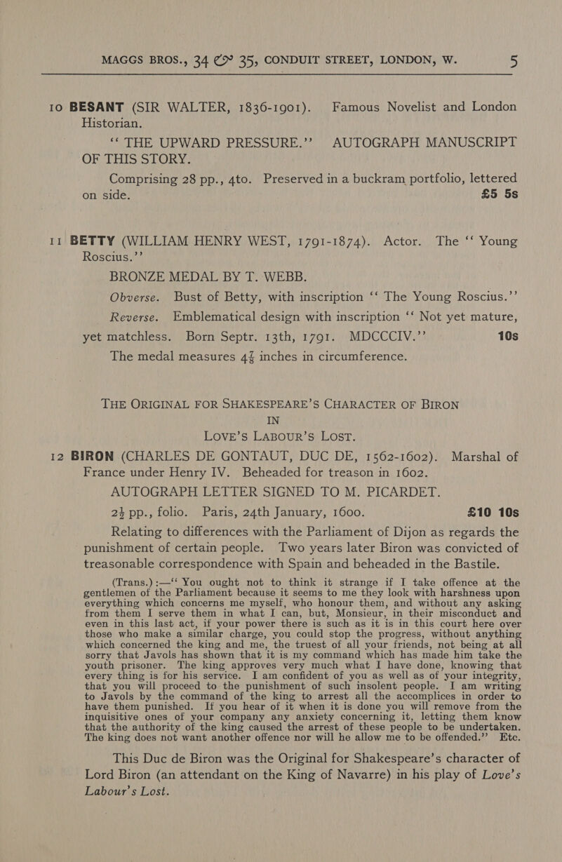 10 BESANT (SIR WALTER, 1836-1901). Famous Novelist and London Historian. ‘* THE UPWARD PRESSURE.’’ AUTOGRAPH MANUSCRIPT OF THIS STORY. Comprising 28 pp., 4to. Preserved in a buckram portfolio, lettered on side. £5 5s 11 BETTY (WILLIAM HENRY WEST, 1791-1874). Actor. The ‘ Young Roscius.’’ BRONZE MEDAL BY T. WEBB. Obverse. Bust of Betty, with inscription ‘‘ The Young Roscius.’’ Reverse. Emblematical design with inscription ‘‘ Not yet mature, yet matchless. Born Septr. 13th, 1791. MDCCCIV.’’ 10s The medal measures 4 inches in circumference. THE ORIGINAL FOR SHAKESPEARE’S CHARACTER OF BIRON IN LOVE’S LABOUR’S LOST. 12 BIRON (CHARLES DE GONTAUT, DUC DE, 1562-1602). Marshal of France under Henry IV. Beheaded for treason in 1602. AUTOGRAPH LETTER SIGNED TO M. PICARDET. 24 pp., folio. Paris, 24th January, 1600. . £10 10s Relating to differences with the Parliament of Dijon as regards the punishment of certain people. Two years later Biron was convicted of treasonable correspondence with Spain and beheaded in the Bastile. (Trans.) :—‘‘ You ought not to think it strange if I take offence at. the gentlemen of the Parliament because it seems to me they look with harshness upon everything which concerns me myself, who honour them, and without any asking from them I serve them in what I can, but, Monsieur, in their misconduct and even in this last act, if your power there is such as it is in this court here over those who make a similar charge, you could stop the progress, without anything which concerned the king and me, the truest of all your friends, not being at all sorry that Javols has shown that it is my command which has made him take the youth prisoner. The king approves very much what I have done, knowing that every thing is for his service. I am confident of you as well as of your integrity, that you will proceed to the punishment of such insolent people. I am writing to Javols by the command of the king to arrest all the accomplices in order to have them punished. If you hear of it when it is done you will remove from the inquisitive ones of your company any anxiety concerning it, letting them know that the authority of the king caused the arrest of these people to be undertaken. The king does not want another offence nor will he allow me to be offended.’’ Ktc. This Duc de Biron was the Original for Shakespeare’s character of Lord Biron (an attendant on the King of Navarre) in his play of Love’s Labour’s Lost.