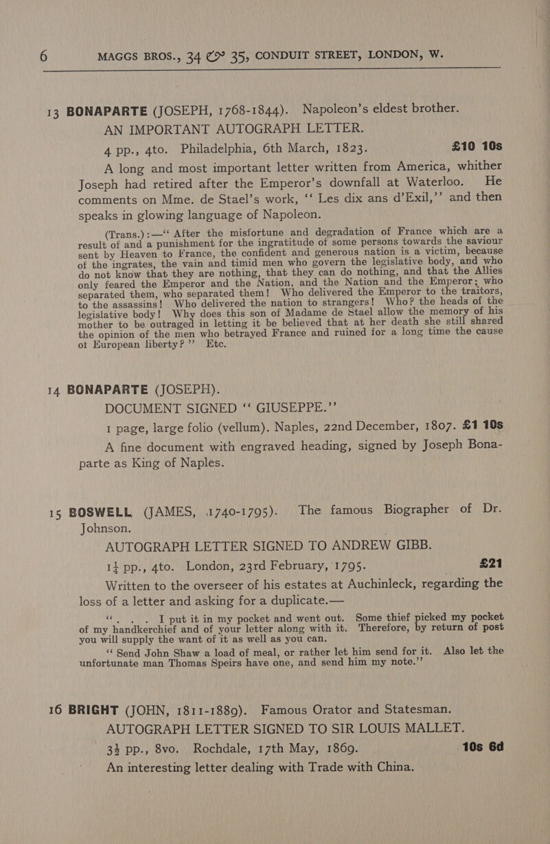  13 BONAPARTE (JOSEPH, 1768-1844). Napoleon’s eldest brother. AN IMPORTANT AUTOGRAPH LETTER. 4 pp., 4to. Philadelphia, 6th March, 1823. £10 10s A long and most important letter written from America, whither Joseph had retired after the Emperor’s downfall at Waterloo. He comments on Mme. de Stael’s work, ‘‘ Les dix ans d’Exil,’’ and then speaks in glowing language of Napoleon. (Trans.):—‘‘ After the misfortune and degradation of France which are a result of and a punishment for the ingratitude of some persons towards the saviour sent by Heaven to France, the confident and generous nation is a victim, because of the ingrates, the vain and timid men who govern the legislative body, and who do not know that they are nothing, that they can do nothing, and that the Allies only feared the Emperor and the Nation, and the Nation and the Emperor; who | separated them, who separated them! Who delivered the Emperor to the traitors, to the assassins! Who delivered the nation to strangers! Who? the heads of the legislative body! Why does this son of Madame de Stael allow the memory of his mother to be outraged in letting it be believed that at her death she still shared the opinion of the men who betrayed France and ruined for a long time the cause ot European liberty? ’’ IKte. 14 BONAPARTE (JOSEPH). DOCUMENT SIGNED ‘‘ GIUSEPPE.”’ 1 page, large folio (vellum). Naples, 22nd December, 1807. £1 10s A fine document with engraved heading, signed by Joseph Bona- parte as King of Naples. 15 BOSWELL (JAMES, 1740-1795). The famous Biographer of Dr. Johnson. ? AUTOGRAPH LETTER SIGNED TO ANDREW GIBB. 14 pp., 4to. London, 23rd February, 1795. £21 Written to the overseer of his estates at Auchinleck, regarding the loss of a letter and asking for a duplicate.— El pir ib in my pocket and went out. Some thief picked my pocket of my handkerchief and of your letter along with it. Therefore, by return of post you will supply the want of it as well as you can. ‘ Send John Shaw a load of meal, or rather let him send for it. Also let the unfortunate man Thomas Speirs have one, and send him my note.”’ 16 BRIGHT (JOHN, 1811-1889). Famous Orator and Statesman. AUTOGRAPH LETTER SIGNED TO SIR LOUIS MALLET. 34 pp., 8vo. Rochdale, 17th May, 1869. | 10s 6d An interesting letter dealing with Trade with China.