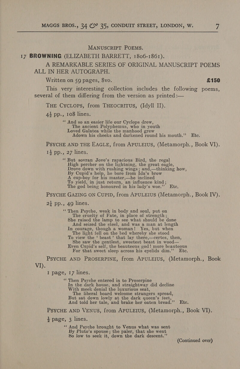 MANUSCRIPT POEMS. 17 BROWNING (ELIZABETH BARRETT, 1806-1861). A REMARKABLE SERIES OF ORIGINAL MANUSCRIPT POEMS ALL IN HER AUTOGRAPH. Written on 59 pages, 8vo. £150 This very interesting collection includes the following poems, several of them differing from the version as printed :— THE CycLops, from THEOCRITUS, (Idyll II). 4% pp., 108 lines. ‘‘ And so an easier life our Cyclops drew, The ancient Polyphemus, who in youth Loved Galatea while the manhood grew Adown his cheeks and darkened round his mouth.’’ Ete. PSYCHE AND THE EAGLE, from APULEIUS, (Metamorph., Book VI). 14 pp., 27 lines. ‘‘ But sovran Jove’s rapacious Bird, the regal High percher on the lightning, the great eagle, Drove down with rushing wings; and '—thinking how, By Cupid’s help, he bore from Ida’s brow A cup-boy for his master ,—he inclined To yield, in just return, an influence kind; The god being honoured in his lady’s woe.’ ” Bite. PSYCHE GAZING ON CUPID, from APULEIUS (Metamorph., Book IV). 2} pp., 49 lines. ‘‘ Then Psyche, weak in body and soul, put on The cruelty of Fate, in place of strength; She raised the lamp to see what should be done And seized the steel, and was a man at length In courage, though a woman! Yes, but when The light fell on the bed whereby she stood To view the ‘ beast’ that lay there,—certes, then, She saw the gentlest, sweetest beast in wood— Even Cupid’s self, the beauteous god! more beauteous For that sweet sleep across his eyelids dim.’’ Etc. PSYCHE AND PROSERPINE, from APULEIUS, (Metamorph., Book VI). I page, 17 lines. ‘‘ Then Psyche entered in to Proserpine In the dark house, and straightway did decline With meek denial the luxurious seat, The liberal board welcome strangers spread, But sat down lowly at the dark queen’s feet, And told her tale, and brake her oaten bread.’’ Etc. PSYCHE AND VENUS, from APULEIUS, a ae Book VI). $-page, 3 lines. ‘‘ And Psyche brought to Venus what was sent By Pluto’s spouse ; the paler, that she went So low to seek it, down the dark descent.”’