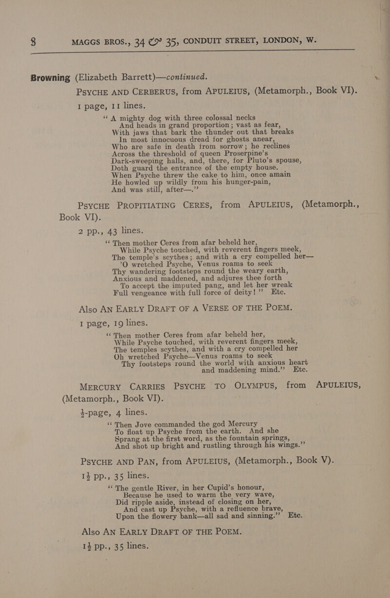 SE Oe ee a ee Browning (Elizabeth Barrett)—continued. PSYCHE AND CERBERUS, from APULEIUS, (Metamorph., Book VI). I page, 11 lines. | ‘‘ A mighty dog with three colossal necks And heads in grand proportion ; vast as fear, With jaws that bark the thunder out that breaks In most innocuous dread for ghosts anear, Who are safe in death from sorrow; he reclines Across the threshold of queen Proserpine’s Dark-sweeping halls, and, there, for Pluto’s spouse, Doth guard the entrance of the empty house. When Psyche threw the cake to him, once amain He howled up wildly from his hunger-pain, And was still, after—.’’ PSYCHE PROPITIATING CERES, from APULEIUS, (Metamorph., Book VI). | 2 pp., 43 lines. ‘¢ Then mother Ceres from afar beheld her, While Psyche touched, with reverent fingers meek, The temple’s scythes; and with a cry compelled her— ’O wretched Psyche, Venus roams to seek | Thy wandering footsteps round the weary earth, Anxious and maddened, and adjures thee forth To accept the imputed pang, and let her wreak Full vengeance with full force of deity! ’’ Etc. Also AN EARLY DRAFT OF A VERSE OF THE POEM. I page, 19 lines. ‘©'Then mother Ceres from afar beheld her, While Psyche touched, with reverent fingers meek, The temples scythes, and with a cry compelled her Oh wretched Psyche—Venus roams to seek Thy footsteps round the world with anxious heart and maddening mind.’’ Ktc. MERCURY CARRIES PSYCHE TO OLyMmMpPuUS, from APULEIUS, (Metamorph., Book VI). 7 4-page, 4 lines. ‘¢Then Jove commanded the god Mercury To float up Psyche from the earth. And she Sprang at the first word, as the fountain springs, And shot up bright and rustling through his wings.”’ PSYCHE AND PAN, from APULEIUS, (Metamorph., Book V). 14 pp., 35 lines. | ‘©The gentle River, in her Cupid’s honour, Because he used to warm the very wave, Did ripple aside, instead of closing on her, And cast up Psyche, with a refluence brave, Upon the flowery bank—all sad and sinning.’”’ Etc. AEE AN EARLY DRAFT OF THE POEM. 14 pp., 35 lines.