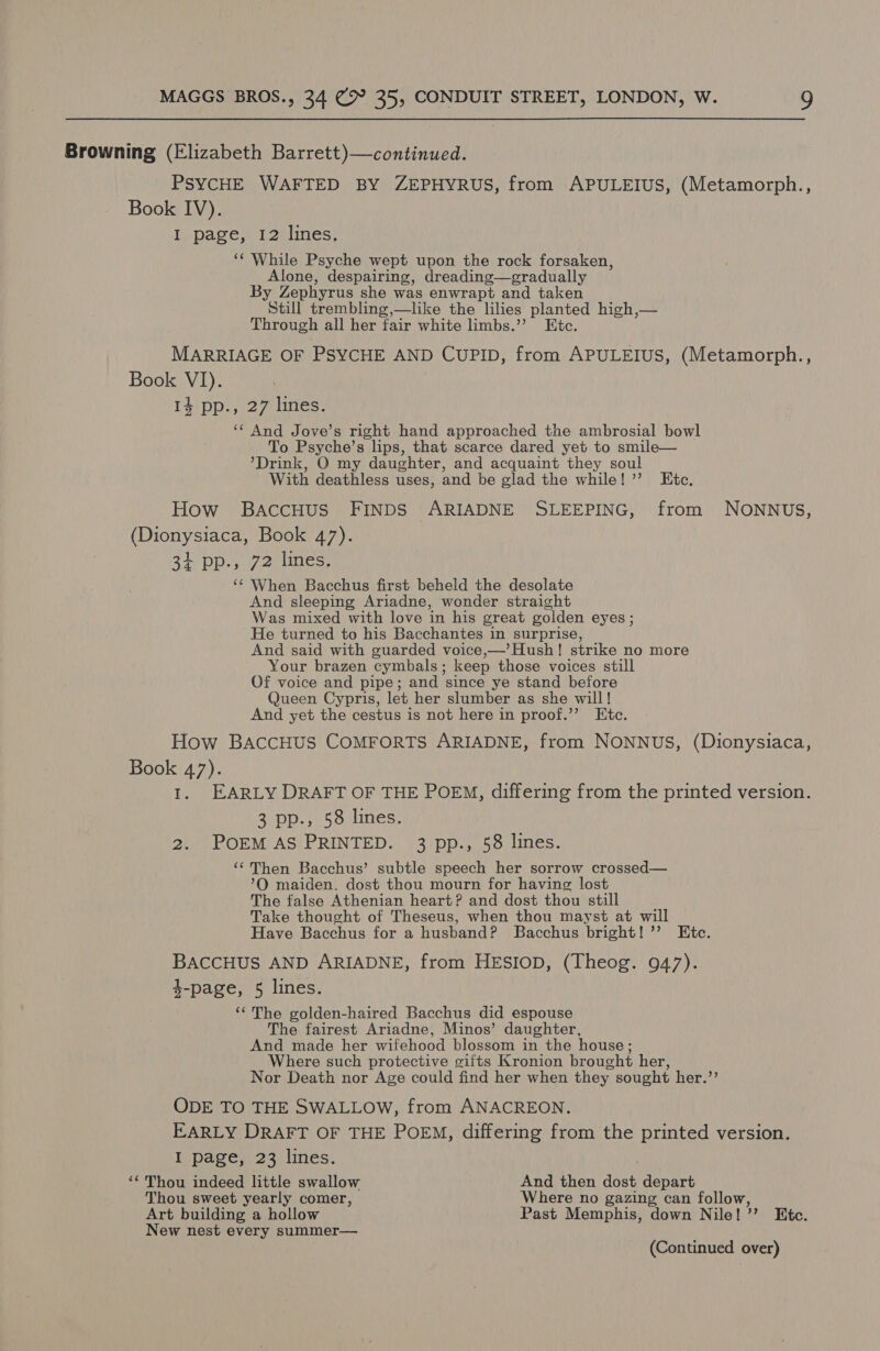 Browning (Elizabeth Barrett)—continued. PSYCHE WAFTED BY ZEPHYRUS, from APULEIUS, (Metamorph., Book IV). I. page, 12 lines, ‘‘ While Psyche wept upon the rock forsaken, Alone, despairing, dreading—gradually By Zephyrus she was enwrapt and taken Still trembling,—like the lilies planted high,— Through all her fair white limbs.’ Etc. MARRIAGE OF PSYCHE AND CUPID, from APULEIUS, (Metamorph., Book VI). 14 pp., 27 lines. ‘¢ And Jove’s right hand approached the ambrosial bowl To Psyche’s lips, that scarce dared yet to smile— ’Drink, O my daughter, and acquaint they soul With deathless uses, and be glad the while! ’’ Ete. How BaccHus FINDS ARIADNE SLEEPING, from NONNUS, (Dionysiaca, Book 47). 31 pp., 72 lines, ‘¢ When Bacchus first beheld the desolate And sleeping Ariadne, wonder straight Was mixed with love in his great golden eyes ; He turned to his Bacchantes in surprise, And said with guarded voice,—’ Hush ! strike no more Your brazen cymbals ; keep those voices still Of voice and pipe; and since ye stand before Queen Cypris, let her slumber as she will! And yet the cestus is not here in proof.’’ Etc. How BaAccHUS COMFORTS ARIADNE, from NONNUS, (Dionysiaca, Book 47). I. EARLY DRAFT OF THE POEM, differing from the printed version. 3 pp., 58 lines. 2. POEM AS PRINTED. 3 pp., 58 lines. ‘‘ Then Bacchus’ subtle speech her sorrow crossed— ’O maiden. dost thou mourn for having lost The false Athenian heart? and dost thou still Take thought of Theseus, when thou mayst at will Have Bacchus for a husband? Bacchus bright! ’’ Etc. BACCHUS AND ARIADNE, from HESIOD, (Theog. 947). $-page, 5 lines. ‘The golden-haired Bacchus did espouse The fairest Ariadne, Minos’ daughter, And made her wifehood blossom in the house ; Where such protective gifts Kronion brought her, Nor Death nor Age could find her when they sought her.’’ ODE TO THE SWALLOW, from ANACREON. EARLY DRAFT OF THE POEM, differing from the printed version. I page, 23 lines. ‘‘ Thou indeed little swallow And then ee depart Thou sweet yearly comer, Where no gazing can follow, Art building a hollow Past Memphis, down Nile! > Bite. New nest every summer—