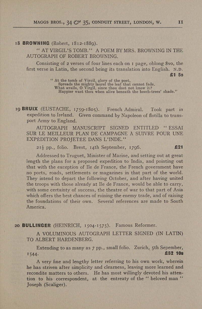 18 BROWNING (Robert, 1812-1880). ** AT VIRGIL’S TOMB.’’ A POEM BY MRS. BROWNING IN THE AUTOGRAPH OF ROBERT BROWNING. Consisting of 2 verses of four lines each on 1 page, oblong 8vo, the first verse in Latin, the second being its translation into English. N.D. £1 5s ** At the tomb of Virgil, glory of the poet, Spreads the mighty laurel the leaf that cannot Ae eh What avails, O Virgil, since thou dost not know it? Happier wast thou when alive beneath the beech-trees’ shade.’ 19 BRUIX (EUSTACHE, 1759-1805). French Admiral. Took part in expedition to Ireland. Given command by Napoleon of flotilla to trans- port Army to England. | AUTOGRAPH ONAN USO RDO STEN ED EN TEDL ED ESS Ag SUR LE MEILLEUR PLAN DE CAMPAGNE A SUIVRE POUR UNE EXPEDITION PROJETEE DANS L’INDE.”’ 21s pp. stole Brest yiiath) september) 1790. £21 Addressed to Truguet, Minister of Marine, and setting out at great length the plans for a proposed expedition to India, and pointing out that with the exception of Ile de France, the French government have no ports, roads, settlements or magazines in that part of the world. They intend to depart the following October, and after having united the troops with those already at Ile de France, would be able to carry, with some certainty of success, the theatre of war to that part of Asia which offers the best chances of ruining the enemy trade, and of raising the foundations of their own. Several references are made to South America. 20 BULLINGER (HEINRICH, 1504-1575). Famous Reformer. A VOLUMINOUS AUTOGRAPH LETTER SIGNED (IN LATIN) TO ALBERT HARDENBERG. Extending to as many as 7 pp., small folio. Zurich, 5th Sepember, 1544. £52 10s A very fine and lengthy letter referring to his own work, wherein he has striven after simplicity and clearness, leaving more learned and recondite matters to others. He has most willingly devoted his atten- tion to his correspondent, at the entreaty of the ‘‘ beloved man ’’ Joseph (Scaliger).