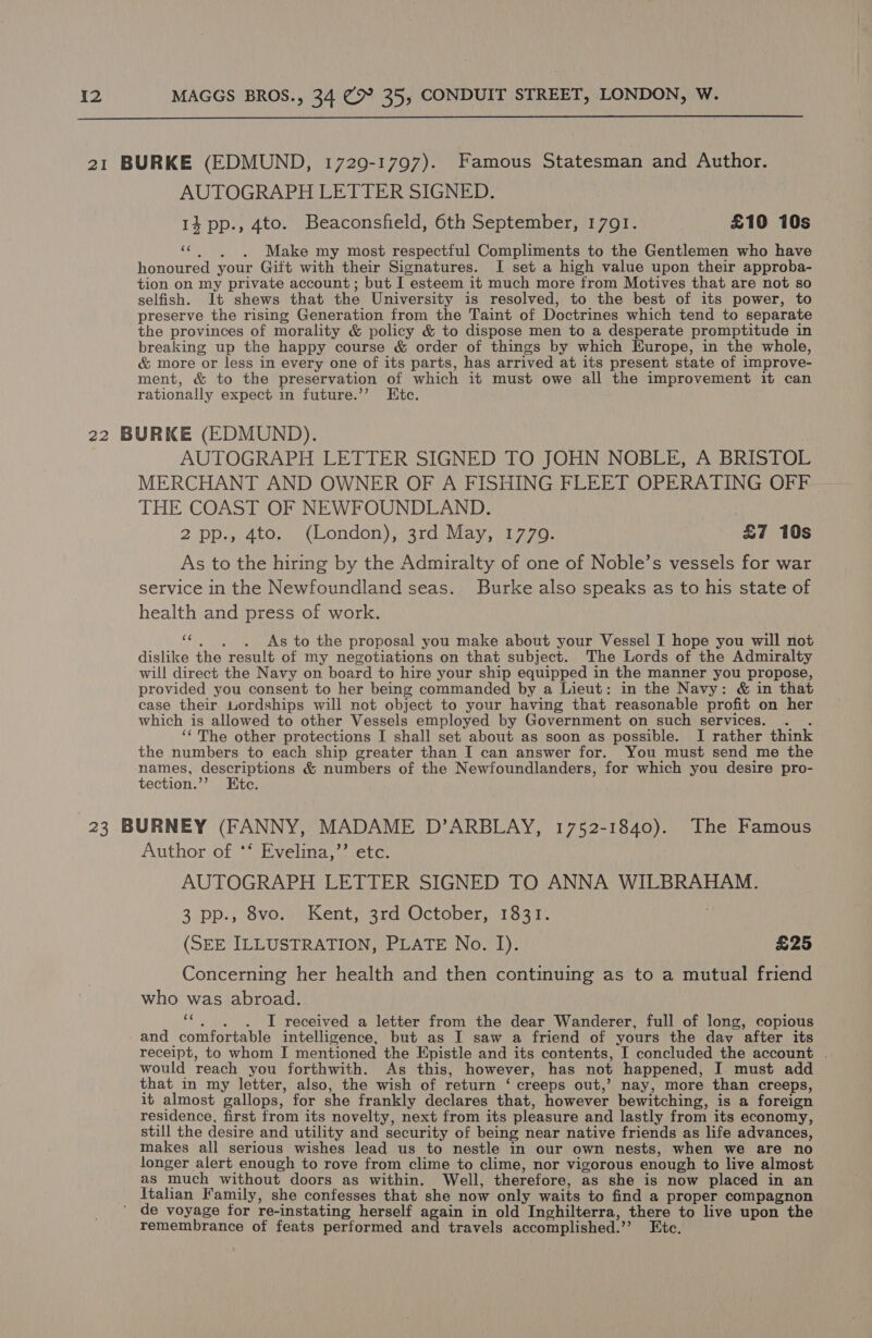  21 BURKE (EDMUND, 1729-1797). Famous Statesman and Author. AUTOGRAPH LETTER SIGNED. 14 pp., 4to. Beaconsfield, 6th September, 1791. ) £10 10s «©. ~)6. Make my most respectful Compliments to the Gentlemen who have honoured your Gift with their Signatures. I set a high value upon their approba- tion on my private account; but I esteem it much more from Motives that are not so selfish. Jt shews that the University is resolved, to the best of its power, to preserve the rising Generation from the Taint of Doctrines which tend to separate the provinces of morality &amp; policy &amp; to dispose men to a desperate promptitude in breaking up the happy course &amp; order of things by which Kurope, in the whole, &amp; more or less in every one of its parts, has arrived at its present state of improve- ment, &amp; to the preservation of which it must owe all the improvement it can rationally expect in future.’’ Etc. 22 BURKE (EDMUND). AUTOGRAPH LETTER SIGNED TO JOHN NOBLE, A BRISTOL MERCHANT AND OWNER OF A FISHING FLEET OPERATING OFF THE COAST OF NEWFOUNDLAND. | 2 pp., 4to. (London), 3rd May, 1779. £7 10s As to the hiring by the Admiralty of one of Noble’s vessels for war service in the Newfoundland seas. Burke also speaks as to his state of health and press of work. “«¢., . As to the proposal you make about your Vessel I hope you will not dislike the result of my negotiations on that subject. The Lords of the Admiralty will direct the Navy on board to hire your ship equipped in the manner you propose, provided you consent to her being commanded by a Lieut: in the Navy: &amp; in that case their. Lordships will not object to your having that reasonable profit on her which is allowed to other Vessels employed by Government on such services. . . ‘The other protections I shall set about as soon as possible. I rather think the numbers to each ship greater than I can answer for. You must send me the ee Nai &amp; numbers of the Newfoundlanders, for which you desire pro- ection. tC. 23 BURNEY (FANNY, MADAME D’ARBLAY, 1752-1840). The Famous Author of ** Evelina,’’ etc. AUTOGRAPH LETTER SIGNED TO ANNA WILBRAHAM. 3 pp., 8vo. Kent, 3rd October, 1831. (SEE ILLUSTRATION, PLATE No. I). £25 Concerning her health and then continuing as to a mutual friend who was abroad. “e.. . I received a letter from the dear Wanderer, full of long, copious - and comfortable intelligence, but as I saw a friend of yours the dav after its receipt, to whom I mentioned the Epistle and its contents, I concluded the account | would reach you forthwith. As this, however, has not happened, I must add that in my letter, also, the wish of return ‘ creeps out,’ nay, more than creeps, it almost gallops, for she frankly declares that, however bewitching, is a foreign residence, first from its novelty, next from its pleasure and lastly from its economy, still the desire and utility and security of being near native friends as life advances, makes all serious wishes lead us to nestle in our own nests, when we are no longer alert enough to rove from clime to clime, nor vigorous enough to live almost as much without doors as within. Well, therefore, as she is now placed in an Italian Family, she confesses that she now only waits to find a proper compagnon de voyage for re-instating herself again in old Inghilterra, there to live upon the remembrance of feats performed and travels accomplished.’’ Etc.