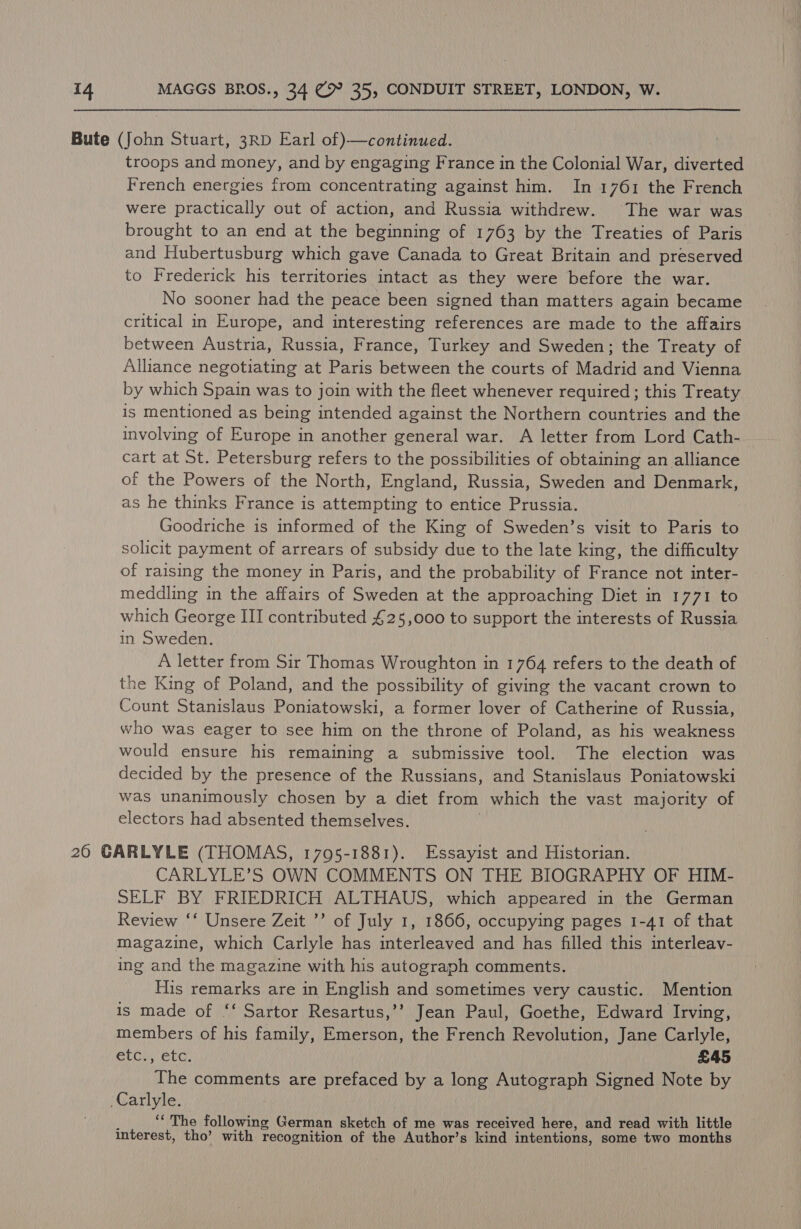 Bute (John Stuart, 3RD Earl of)—continued. troops and money, and by engaging France in the Colonial War, diverted French energies from concentrating against him. In 1761 the French were practically out of action, and Russia withdrew. The war was brought to an end at the beginning of 1763 by the Treaties of Paris and Hubertusburg which gave Canada to Great Britain and preserved to Frederick his territories intact as they were before the war. No sooner had the peace been signed than matters again became critical in Europe, and interesting references are made to the affairs between Austria, Russia, France, Turkey and Sweden; the Treaty of Alliance negotiating at Paris between the courts of Madrid and Vienna by which Spain was to join with the fleet whenever required; this Treaty is mentioned as being intended against the Northern countries and the involving of Europe in another general war. A letter from Lord Cath- cart at St. Petersburg refers to the possibilities of obtaining an alliance of the Powers of the North, England, Russia, Sweden and Denmark, as he thinks France is attempting to entice Prussia. Goodriche is informed of the King of Sweden’s visit to Paris to solicit payment of arrears of subsidy due to the late king, the difficulty of raising the money in Paris, and the probability of France not inter- meddling in the affairs of Sweden at the approaching Diet in 1771 to which George III contributed £25,000 to support the interests of Russia in Sweden. A letter from Sir Thomas Wroughton in 1764 refers to the death of the King of Poland, and the possibility of giving the vacant crown to Count Stanislaus Poniatowski, a former lover of Catherine of Russia, who was eager to see him on the throne of Poland, as his weakness would ensure his remaining a submissive tool. The election was decided by the presence of the Russians, and Stanislaus Poniatowski was unanimously chosen by a diet from which the vast majority of electors had absented themselves. ; 26 GARLYLE (THOMAS, 1795-1881). Essayist and Historian. CARLYLE’S OWN COMMENTS ON THE BIOGRAPHY OF HIM- SELF BY FRIEDRICH ALTHAUS, which appeared in the German Review ‘‘ Unsere Zeit ’’ of July 1, 1866, occupying pages 1-41 of that magazine, which Carlyle has interleaved and has filled this interleav- ing and the magazine with his autograph comments. His remarks are in English and sometimes very caustic. Mention is made of ‘‘ Sartor Resartus,’’ Jean Paul, Goethe, Edward Irving, members of his family, Emerson, the French Revolution, Jane Carlyle, etc., etc. £45 The comments are prefaced by a long Autograph Signed Note by Carlyle. : j ‘‘ The following German sketch of me was received here, and read with little interest, tho’ with recognition of the Author’s kind intentions, some two months